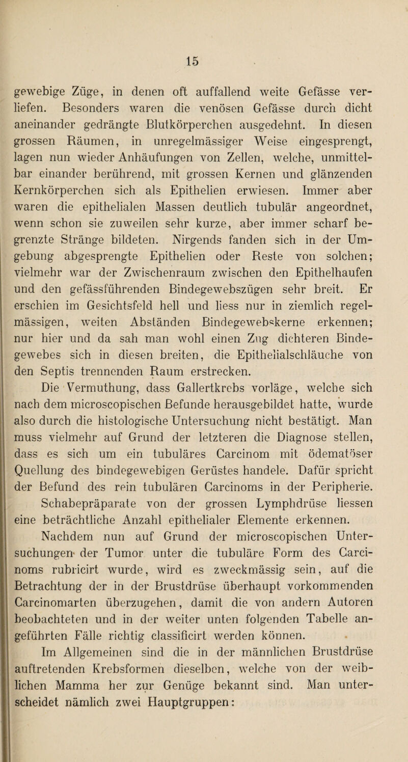 gewebige Züge, in denen oft auffallend weite Gefässe ver¬ liefen. Besonders waren die venösen Gefässe durch dicht aneinander gedrängte Blutkörperchen ausgedehnt. In diesen grossen Bäumen, in unregelmässiger Weise eingesprengt, lagen nun wieder Anhäufungen von Zellen, welche, unmittel¬ bar einander berührend, mit grossen Kernen und glänzenden Kernkörperchen sich als Epithelien erwiesen. Immer aber waren die epithelialen Massen deutlich tubulär angeordnet, wenn schon sie zuweilen sehr kurze, aber immer scharf be¬ grenzte Stränge bildeten. Nirgends fanden sich in der Um¬ gebung abgesprengte Epithelien oder Beste von solchen; vielmehr war der Zwischenraum zwischen den Epithelhaufen und den gefässführenden Bindegewebszügen sehr breit. Er erschien im Gesichtsfeld hell und liess nur in ziemlich regel¬ mässigen, weiten Abständen Bindegeweb«kerne erkennen; nur hier und da sah man wohl einen Zug dichteren Binde¬ gewebes sich in diesen breiten, die Epithelialschläuche von den Septis trennenden Raum erstrecken. Die Vermuthung, dass Gallertkrebs vorläge, welche sich nach dem microscopischen Befunde herausgebildet hatte, wurde also durch die histologische Untersuchung nicht bestätigt. Man muss vielmehr auf Grund der letzteren die Diagnose stellen, dass es sich um ein tubuläres Carcinom mit ödematöser Quellung des bindegewebigen Gerüstes handele. Dafür spricht der Befund des rein tubulären Garcinoms in der Peripherie. Schabepräparate von der grossen Lymphdrüse Hessen eine beträchtliche Anzahl epithelialer Elemente erkennen. Nachdem, nun auf Grund der microscopischen Unter¬ suchungen* der Tumor unter die tubuläre Form des Garci¬ noms rubricirt wurde, wird es zweckmässig sein, auf die Betrachtung der in der Brustdrüse überhaupt vorkommenden Carcinomarten überzugehen, damit die von andern Autoren beobachteten und in der weiter unten folgenden Tabelle an¬ geführten Fälle richtig classificirt werden können. Im Allgemeinen sind die in der männlichen Brustdrüse auftretenden Krebsformen dieselben, wrelche von der weib¬ lichen Mamma her zur Genüge bekannt sind. Man unter¬ scheidet nämlich zwei Hauptgruppen: