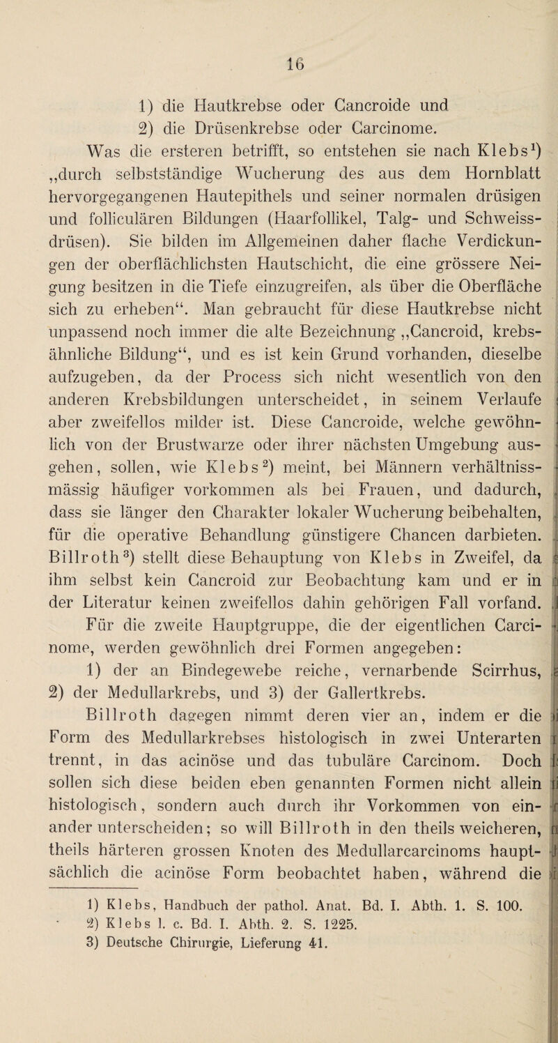 1) die Hautkrebse oder Cancroide und 2) die Drüsenkrebse oder Carcinome. Was die ersteren betrifft, so entstehen sie nach Klebs1) ,,durch selbstständige Wucherung des aus dem Hornblatt hervorgegangenen Hautepithels und seiner normalen drüsigen und folliculären Bildungen (Haarfollikel, Talg- und Schweiss- drüsen). Sie bilden im Allgemeinen daher flache Verdickun¬ gen der oberflächlichsten Hautschicht, die eine grössere Nei¬ gung besitzen in die Tiefe einzugreifen, als über die Oberfläche sich zu erheben“. Man gebraucht für diese Hautkrebse nicht unpassend noch immer die alte Bezeichnung „Cancroid, krebs¬ ähnliche Bildung“, und es ist kein Grund vorhanden, dieselbe aufzugeben, da der Process sich nicht wesentlich von den anderen Krebsbildungen unterscheidet, in seinem Verlaufe j aber zweifellos milder ist. Diese Cancroide, welche gewöhn¬ lich von der Brustwarze oder ihrer nächsten Umgebung aus- • gehen, sollen, wie Klebs2 3) meint, bei Männern verhältniss- • mässig häufiger Vorkommen als bei Frauen, und dadurch, , dass sie länger den Charakter lokaler Wucherung beibehalten, für die operative Behandlung günstigere Chancen darbieten. . Billroth8) stellt diese Behauptung von Klebs in Zweifel, da ; ihm selbst kein Cancroid zur Beobachtung kam und er in I der Literatur keinen zweifellos dahin gehörigen Fall vorfand, j Für die zweite Hauptgruppe, die der eigentlichen Carci- • nome, werden gewöhnlich drei Formen angegeben: 1) der an Bindegewebe reiche, vernarbende Scirrhus, e 2) der Medullarkrebs, und 3) der Gallertkrebs. Billroth dagegen nimmt deren vier an, indem er die jj Form des Medullarkrebses histologisch in zwei Unterarten i trennt, in das acinöse und das tubuläre Carcinom. Doch t sollen sich diese beiden eben genannten Formen nicht allein li histologisch, sondern auch durch ihr Vorkommen von ein- r ander unterscheiden; so will Billroth in den theils weicheren, o theils härteren grossen Knoten des Medullarcarcinoms haupt- | sächlich die acinöse Form beobachtet haben, während die I 1) Klebs, Handbuch der pathol. Anat. Bd. I. Abth. 1. S. 100. 2) Klebs 1. c. Bd. I. Abth. 2. S. 1225. 3) Deutsche Chirurgie, Lieferung 41.