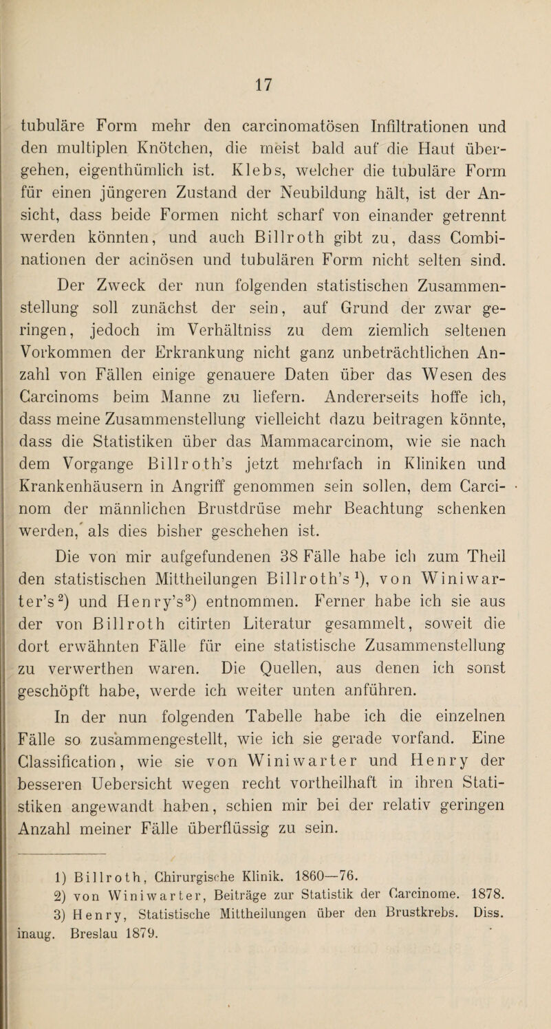 tubuläre Form mehr den carcinomatösen Infiltrationen und den multiplen Knötchen, die meist bald auf die Haut über¬ gehen, eigenthümlich ist. Klebs, welcher die tubuläre Form für einen jüngeren Zustand der Neubildung hält, ist der An¬ sicht, dass beide Formen nicht scharf von einander getrennt werden könnten, und auch Billroth gibt zu, dass Combi- nationen der acinösen und tubulären Form nicht selten sind. Der Zweck der nun folgenden statistischen Zusammen¬ stellung soll zunächst der sein, auf Grund der zwar ge¬ ringen, jedoch im Verhältniss zu dem ziemlich seltenen Vorkommen der Erkrankung nicht ganz unbeträchtlichen An¬ zahl von Fällen einige genauere Daten über das Wesen des Carcinoms beim Manne zu liefern. Andererseits hoffe ich, dass meine Zusammenstellung vielleicht dazu beitragen könnte, dass die Statistiken über das Mammacarcinom, wie sie nach dem Vorgänge Billroth’s jetzt mehrfach in Kliniken und Krankenhäusern in Angriff genommen sein sollen, dem Carci- nom der männlichen Brustdrüse mehr Beachtung schenken werden, als dies bisher geschehen ist. Die von mir aufgefundenen 38 Fälle habe ich zum Theil den statistischen Mittheilungen Billroth’s1), von Winiwar- ter’s2) und Henry’s3) entnommen. Ferner habe ich sie aus der von Billroth citirten Literatur gesammelt, soweit die dort erwähnten Fälle für eine statistische Zusammenstellung zu verwerthen waren. Die Quellen, aus denen ich sonst geschöpft habe, werde ich weiter unten anführen. In der nun folgenden Tabelle habe ich die einzelnen Fälle so zusämmengestellt, wie ich sie gerade vorfand. Eine Classification, wie sie von Winiwarter und Henry der besseren Uebersicht wegen recht vortheilhaft in ihren Stati¬ stiken angewandt haben, schien mir bei der relativ geringen Anzahl meiner Fälle überflüssig zu sein. 1) Billroth, Chirurgische Klinik. 1860—76. 2) von Winiwarter, Beiträge zur Statistik der Oarcinome. 1878. 3) Henry, Statistische Mittheilungen über den Brustkrebs. Diss. inaug. Breslau 1879.