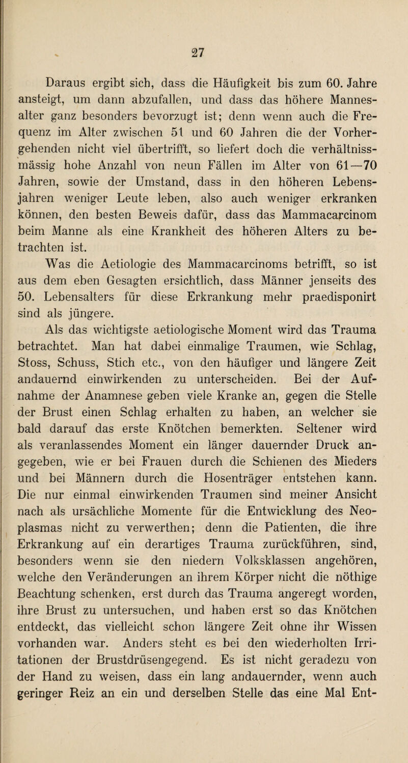Daraus ergibt sich, dass die Häufigkeit bis zum 60. Jahre ansteigt, um dann abzufallen, und dass das höhere Mannes¬ alter ganz besonders bevorzugt ist; denn wenn auch die Fre¬ quenz im Alter zwischen 5t und 60 Jahren die der Vorher¬ gehenden nicht viel übertrifft, so liefert doch die verhältniss- mässig hohe Anzahl von neun Fällen im Alter von 61—70 Jahren, sowie der Umstand, dass in den höheren Lebens¬ jahren weniger Leute leben, also auch weniger erkranken können, den besten Beweis dafür, dass das Mammacarcinom beim Manne als eine Krankheit des höheren Alters zu be¬ trachten ist. Was die Aetiologie des Mammacarcinoms betrifft, so ist aus dem eben Gesagten ersichtlich, dass Männer jenseits des 50. Lebensalters für diese Erkrankung mehr praedisponirt sind als jüngere. Als das wichtigste aetiologische Moment wird das Trauma betrachtet. Man hat dabei einmalige Traumen, wie Schlag, Stoss, Schuss, Stich etc., von den häufiger und längere Zeit andauernd einwirkenden zu unterscheiden. Bei der Auf¬ nahme der Anamnese geben viele Kranke an, gegen die Stelle der Brust einen Schlag erhalten zu haben, an welcher sie bald darauf das erste Knötchen bemerkten. Seltener wird als veranlassendes Moment ein länger dauernder Druck an¬ gegeben, wie er bei Frauen durch die Schienen des Mieders und bei Männern durch die Hosenträger entstehen kann. Die nur einmal einwirkenden Traumen sind meiner Ansicht nach als ursächliche Momente für die Entwicklung des Neo¬ plasmas nicht zu verwerthen; denn die Patienten, die ihre Erkrankung auf ein derartiges Trauma zurückführen, sind, besonders wenn sie den niedern Volksklassen angehören, welche den Veränderungen an ihrem Körper nicht die nöthige Beachtung schenken, erst durch das Trauma angeregt worden, ihre Brust zu untersuchen, und haben erst so das Knötchen entdeckt, das vielleicht schon längere Zeit ohne ihr Wissen vorhanden war. Anders steht es bei den wiederholten Irri¬ tationen der Brustdrüsengegend. Es ist nicht geradezu von der Hand zu weisen, dass ein lang andauernder, wenn auch geringer Reiz an ein und derselben Stelle das eine Mal Ent-