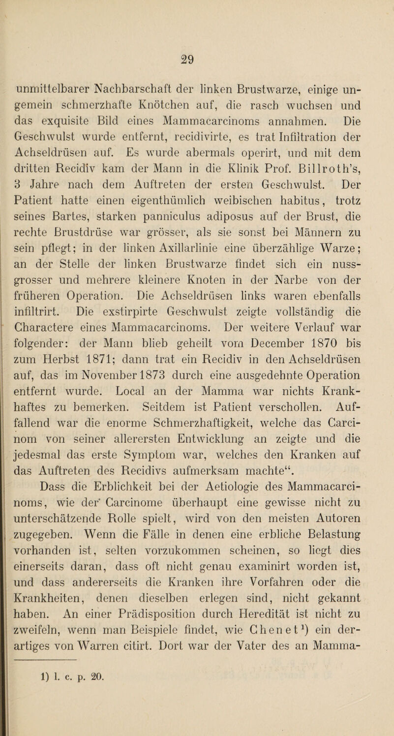 unmittelbarer Nachbarschaft der linken Brustwarze, einige un- gemein schmerzhafte Knötchen auf, die rasch wuchsen und das exquisite Bild eines Mammacarcinoms annahmen. Die Geschwulst wurde entfernt, recidivirte, es trat Infiltration der Achseldrüsen auf. Es wurde abermals operirt, und mit dem dritten Recidiv kam der Mann in die Klinik Prof. Billroth’s, 3 Jahre nach dem Auftreten der ersten Geschwulst. Der Patient hatte einen eigenthiimlich weibischen habitus, trotz seines Bartes, starken panniculus adiposus auf der Brust, die rechte Brustdrüse war grösser, als sie sonst bei Männern zu sein pflegt; in der linken Axillarlinie eine überzählige Warze; an der Stelle der linken Brustwarze findet sich ein nuss¬ grosser und mehrere kleinere Knoten in der Narbe von der früheren Operation. Die Achseldrüsen links waren ebenfalls infiltrirt. Die exstirpirte Geschwulst zeigte vollständig die Charactere eines Mammacarcinoms. Der weitere Verlauf war folgender: der Mann blieb geheilt vom December 1870 bis zum Herbst 1871; dann trat ein Recidiv in den Achseldrüsen auf, das im November 1873 durch eine ausgedehnte Operation entfernt wurde. Local an der Mamma war nichts Krank¬ haftes zu bemerken. Seitdem ist Patient verschollen. Auf¬ fallend war die enorme Schmerzhaftigkeit, welche das Carci- nom von seiner allerersten Entwicklung an zeigte und die jedesmal das erste Symptom war, welches den Kranken auf das Auftreten des Recidivs aufmerksam machte“. Dass die Erblichkeit bei der Aetiologie des Mammacarci¬ noms, wie der' Carcinome überhaupt eine gewisse nicht zu unterschätzende Rolle spielt, wird von den meisten Autoren zugegeben. Wenn die Fälle in denen eine erbliche Belastung vorhanden ist, selten vorzukommen scheinen, so liegt dies einerseits daran, dass oft nicht genau examinirt worden ist, und dass andererseits die Kranken ihre Vorfahren oder die Krankheiten, denen dieselben erlegen sind, nicht gekannt haben. An einer Prädisposition durch Pleredität ist nicht zu zweifeln, wenn man Beispiele findet, wie dienet1) ein der¬ artiges von Warren citirt. Dort war der Vater des an Mamma- 1) 1. c. p. 20.