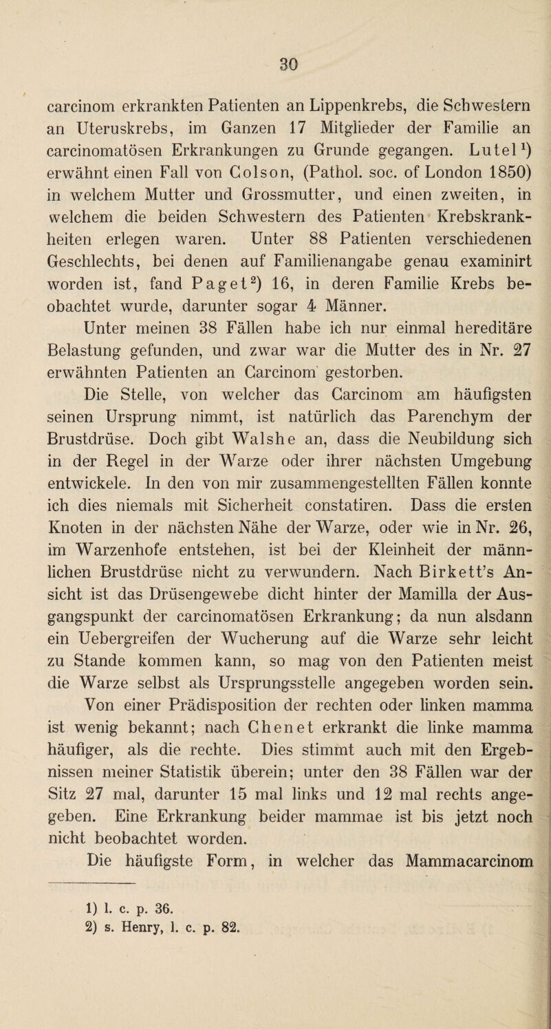 carcinom erkrankten Patienten an Lippenkrebs, die Schwestern an Uteruskrebs, im Ganzen 17 Mitglieder der Familie an carcinomatösen Erkrankungen zu Grunde gegangen. Lutel1) erwähnt einen Fall von Golson, (Pathol. soc. of London 1850) in welchem Mutter und Grossmutter, und einen zweiten, in welchem die beiden Schwestern des Patienten Krebskrank¬ heiten erlegen waren. Unter 88 Patienten verschiedenen Geschlechts, bei denen auf Familienangabe genau examinirt worden ist, fand Paget2) 16, in deren Familie Krebs be¬ obachtet wurde, darunter sogar 4 Männer. Unter meinen 38 Fällen habe ich nur einmal hereditäre Belastung gefunden, und zwar war die Mutter des in Nr. 27 erwähnten Patienten an Carcinom gestorben. Die Stelle, von welcher das Carcinom am häufigsten seinen Ursprung nimmt, ist natürlich das Parenchym der Brustdrüse. Doch gibt Wal sh e an, dass die Neubildung sich in der Regel in der Warze oder ihrer nächsten Umgebung entwickele. In den von mir zusammengestellten Fällen konnte ich dies niemals mit Sicherheit constatiren. Dass die ersten Knoten in der nächsten Nähe der Warze, oder wie in Nr. 26, im Warzenhofe entstehen, ist bei der Kleinheit der männ¬ lichen Brustdrüse nicht zu verwundern. Nach Birkett’s An¬ sicht ist das Drüsengewebe dicht hinter der Mamilla der Aus¬ gangspunkt der carcinomatösen Erkrankung; da nun alsdann ein Uebergreifen der Wucherung auf die Warze sehr leicht zu Stande kommen kann, so mag von den Patienten meist die Warze selbst als Ursprungsstelle angegeben worden sein. Von einer Prädisposition der rechten oder linken mamma ist wenig bekannt; nach Chen et erkrankt die linke mamma häufiger, als die rechte. Dies stimmt auch mit den Ergeb¬ nissen meiner Statistik überein; unter den 38 Fällen war der Sitz 27 mal, darunter 15 mal links und 12 mal rechts ange¬ geben. Eine Erkrankung beider mammae ist bis jetzt noch nicht beobachtet worden. Die häufigste Form, in welcher das Mammacarcinom 1) 1. c. p. 36. 2) s. Henry, 1. c. p. 82.