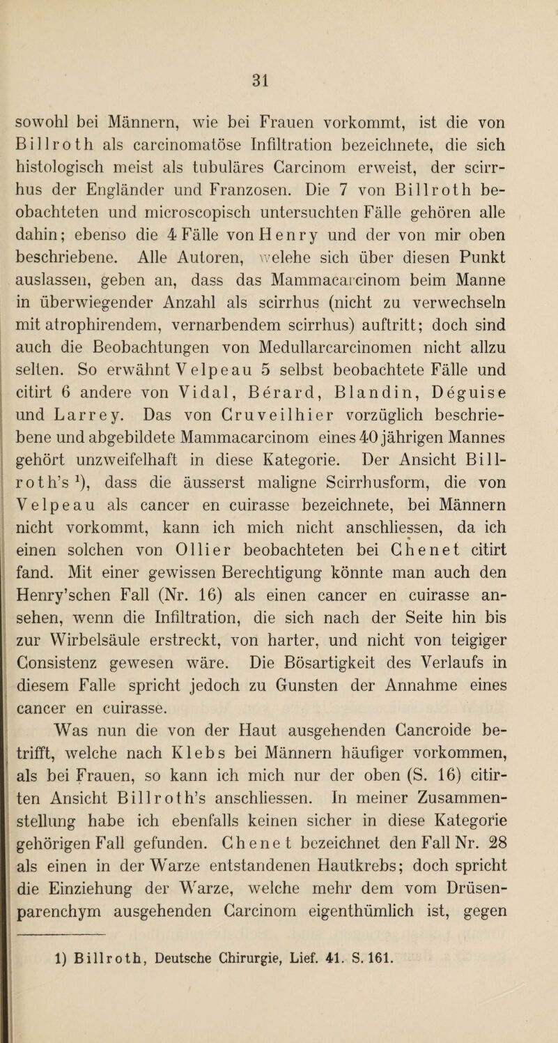 sowohl bei Männern, wie bei Frauen vorkommt, ist die von Billroth als carcinomatöse Infiltration bezeichnete, die sich histologisch meist als tubuläres Carcinom erweist, der scirr- hus der Engländer und Franzosen. Die 7 von Billroth be¬ obachteten und microscopisch untersuchten Fälle gehören alle dahin; ebenso die 4 Fälle von Henry und der von mir oben beschriebene. Alle Autoren, welehe sich über diesen Punkt auslassen, geben an, dass das Mammacarcinom beim Manne in überwiegender Anzahl als scirrhus (nicht zu verwechseln mit atrophirendem, vernarbendem scirrhus) auftritt; doch sind auch die Beobachtungen von Medullarcarcinomen nicht allzu selten. So erwähnt V elpeau 5 selbst beobachtete Fälle und citirt 6 andere von Vidal, Berard, Blandin, Deguise und Larrey. Das von Gruveilhier vorzüglich beschrie¬ bene und abgebildete Mammacarcinom eines 40 jährigen Mannes gehört unzweifelhaft in diese Kategorie. Der Ansicht Bi 11- roth’s1), dass die äusserst maligne Scirrhusform, die von V e 1 p e a u als cancer en cuirasse bezeichnete, bei Männern nicht vorkommt, kann ich mich nicht anschliessen, da ich einen solchen von Olli er beobachteten bei Che net citirt fand. Mit einer gewissen Berechtigung könnte man auch den Henry’schen Fall (Nr. 16) als einen cancer en cuirasse an- sehen, wenn die Infiltration, die sich nach der Seite hin bis zur Wirbelsäule erstreckt, von harter, und nicht von teigiger Gonsistenz gewesen wäre. Die Bösartigkeit des Verlaufs in diesem Falle spricht jedoch zu Gunsten der Annahme eines cancer en cuirasse. Was nun die von der Haut ausgehenden Gancroide be¬ trifft, welche nach Klebs bei Männern häutiger Vorkommen, als bei Frauen, so kann ich mich nur der oben (S. 16) citir- ten Ansicht Billroth’s anschliessen. In meiner Zusammen¬ stellung habe ich ebenfalls keinen sicher in diese Kategorie gehörigen Fall gefunden. Ghenet bezeichnet den Fall Nr. 28 als einen in der Warze entstandenen Hautkrebs; doch spricht die Einziehung der Warze, welche mehr dem vom Drüsen¬ parenchym ausgehenden Carcinom eigenthümlich ist, gegen 1) Billroth, Deutsche Chirurgie, Lief. 41. S. 161.