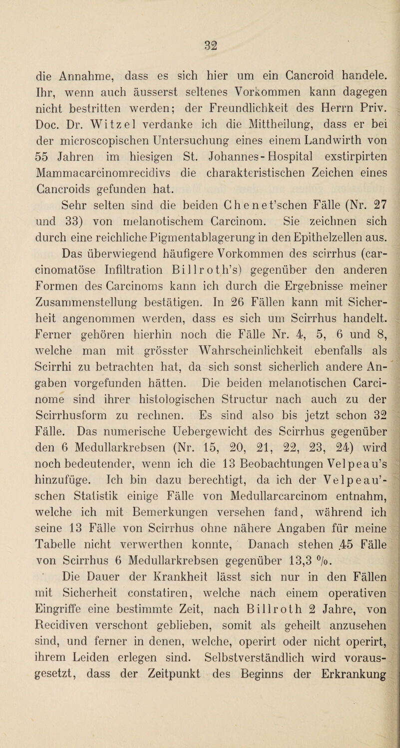 die Annahme, dass es sich hier um ein Cancroid handele. Ihr, wenn auch äusserst seltenes Vorkommen kann dagegen nicht bestritten werden; der Freundlichkeit des Herrn Priv. Doc. Dr. Witzei verdanke ich die Mittheilung, dass er bei der microscopischen Untersuchung eines einem Landwirth von 55 Jahren im hiesigen St. Johannes-Hospital exstirpirten Mammacarcinomrecidivs die charakteristischen Zeichen eines Cancroids gefunden hat. Sehr selten sind die beiden Ghenet’schen Fälle (Nr. 27 und 33) von melanotischem Carcinom. Sie zeichnen sich durch eine reichliche Pigmentablagerung in den Epithelzellen aus. Das überwiegend häufigere Vorkommen des scirrhus (car- cinomatöse Infiltration Billroth’s) gegenüber den anderen Formen des Carcinoms kann ich durch die Ergebnisse meiner Zusammenstellung bestätigen. In 26 Fällen kann mit Sicher¬ heit angenommen werden, dass es sich um Scirrhus handelt. Ferner gehören hierhin noch die Fälle Nr. 4, 5, 6 und 8, welche man mit grösster Wahrscheinlichkeit ebenfalls als Scirrhi zu betrachten hat, da sich sonst sicherlich andere An¬ gaben vorgefunden hätten. Die beiden melanotischen Carci- nome sind ihrer histologischen Structur nach auch zu der Scirrhusform zu rechnen. Es sind also bis jetzt schon 32 Fälle. Das numerische Uebergewicht des Scirrhus gegenüber den 6 Medullarkrebsen (Nr. 15, 20, 21, 22, 23, 24) wird noch bedeutender, wenn ich die 13 Beobachtungen Velpeau’s hinzufüge. Ich bin dazu berechtigt, da ich der Velpeau’- schen Statistik einige Fälle von Medullarcarcinom entnahm, welche ich mit Bemerkungen versehen fand, während ich seine 13 Fälle von Scirrhus ohne nähere Angaben für meine Tabelle nicht verwerthen konnte, Danach stehen .45 Fälle von Scirrhus 6 Medullarkrebsen gegenüber 13,3 %. Die Dauer der Krankheit lässt sich nur in den Fällen mit Sicherheit constatiren, welche nach einem operativen Eingriffe eine bestimmte Zeit, nach Billroth 2 Jahre, von Recidiven verschont geblieben, somit als geheilt anzusehen sind, und ferner in denen, welche, operirt oder nicht operirt, ihrem Leiden erlegen sind. Selbstverständlich wird voraus¬ gesetzt, dass der Zeitpunkt des Beginns der Erkrankung