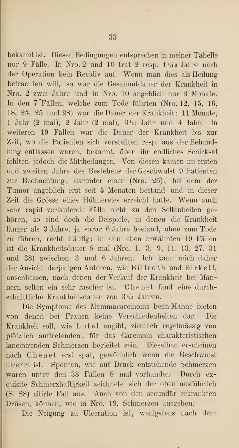 bekannt ist. Diesen Bedingungen entsprechen in meiner Tabelle nur 9 Fälle. In Nro. 2 und 10 trat 2 resp. 17/i 2 Jahre nach der Operation kein Recidiv auf. Wenn man dies als Heilung betrachten will, so war die Gesammtdauer der Krankheit in Nro. 2 zwei Jahre und in Nro. 10 angeblich nur 3 Monate. In den 7'Fällen, welche zum Tode führten (Nro. 12, 15, 16, 18, 24, 25 und 28) war die Dauer der Krankheit: 11 Monate, 1 Jahr (2 mal), 2 Jahr (2 mal), 3^3 Jahr und 4 Jahr. In weiteren 19 Fällen war die Dauer der Krankheit bis zur Zeit, wo die Patienten sich vorstellten resp. aus der Behand¬ lung entlassen waren, bekannt, über ihr endliches Schicksal fehlten jedoch die Mittheilungen. Von diesen kamen im ersten und zweiten Jahre des Bestehens der Geschwulst 9 Patienten zur Beobachtung, darunter einer (Nro. 26), bei dem der Tumor angeblich erst seit 4 Monaten bestand und in dieser Zeit die Grösse eines Hühnereies erreicht hatte. Wenn auch sehr rapid verlaufende Fälle nicht zu den Seltenheiten ge¬ hören, so sind doch die Beispiele, in denen die Krankheit länger als 3 Jahre, ja sogar 6 Jahre bestand, ohne zum Tode zu führen, recht häufig; in den eben erwähnten 19 Fällen ist die Krankheitsdauer 8 mal (Nro. 1, 3, 9, 11, 13, 27, 31 und 38) zwischen 3 und 6 Jahren. Ich kann mich daher der Ansicht derjenigen Autoren, wie Billroth und Birkett, anschliessen, nach denen der Verlauf der Krankheit bei Män¬ nern selten ein sehr rascher ist. dienet fand eine durch¬ schnittliche Krankheitsdauer von 3 V2 Jahren. Die Symptome des Mammacarcinoms beim Manne bieten von denen bei Frauen keine Verschiedenheiten dar. Die Krankheit soll, wie Lutel angibt, ziemlich regelmässig von plötzlich auftretenden, für das Carcinom charakteristischen lancinirenden Schmerzen begleitet sein. Dieselben erscheinen nach Chen et erst spät, gewöhnlich wenn die Geschwulst ulcerirt ist. Spontan, wie auf Druck entstehende Schmerzen waren unter den 38 Fällen 8 mal vorhanden. Durch ex¬ quisite Schmerzhaftigkeit zeichnete sich der oben ausführlich (S. 28) citirte Fall aus. Auch von den secundär erkrankten Drüsen, können, wie in Nro. 19, Schmerzen ausgehen. Die Neigung zu Ulceration ist, wenigstens nach dem