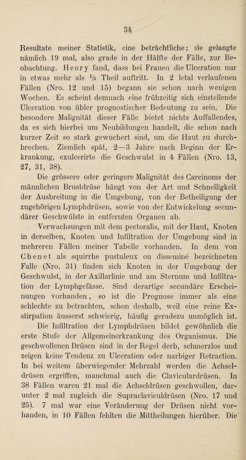 Resultate meiner Statistik, eine beträchtliche; sie gelangte nämlich 19 mal, also grade in der Hälfte der Fälle, zur Be¬ obachtung. Henry fand, dass bei Frauen die Ulceration nur in etwas mehr als Vs Theil auftritt. In 2 letal verlaufenen Fällen (Nro. 12 und 15) begann sie schon nach wenigen Wochen. Es scheint demnach eine frühzeitig sich einstellende Ulceration von übler prognostischer Bedeutung zu sein. Die besondere Malignität dieser Fälle bietet nichts Auffallendes, da es sich hierbei um Neubildungen handelt, die schon nach kurzer Zeit so stark gewuchert sind, um die Haut zu durch¬ brechen. Ziemlich spät, 2—3 Jahre nach Beginn der Er¬ krankung, exulcerirte die Geschwulst in 4 Fällen (Nro. 13, 27, 31, 38). Die grössere oder geringere Malignität des Carcinoms der männlichen Brustdrüse hängt von der Art und Schnelligkeit der Ausbreitung in die Umgebung, von der Betheiligung der zugehörigen Lymphdrüsen, sowie von der Entwickelung secun- därer Geschwülste in entfernten Organen ab. Verwachsungen mit dem pectoralis, mit der Haut, Knoten in derselben, Knoten und Infiltration der Umgebung sind in mehreren Fällen meiner Tabelle vorhanden. In dem von Chen et als squirrhe pustuleux ou dissemine bezeichneten Falle (Nro. 31) finden sich Knoten in der Umgebung der Geschwulst, in der Axillarlinie und am Sternum und Infiltra¬ tion der Lymphgefässe. Sind derartige secundäre Erschei¬ nungen vorhanden, so ist die Prognose immer als eine schlechte zu betrachten, schon deshalb, weil eine reine Ex¬ stirpation äusserst schwierig, häufig geradezu unmöglich ist. Die Infiltration der Lymphdrüsen bildet gewöhnlich die erste Stufe der Allgemeinerkrankung des Organismus. Die geschwollenen Drüsen sind in der Regel derb, schmerzlos und zeigen keine Tendenz zu Ulceration oder narbiger Retraction. In bei weitem überwiegender Mehrzahl werden die Achsel¬ drüsen ergriffen, manchmal auch die Claviculardrüsen. In 38 Fällen waren 21 mal die Achseldrüsen geschwollen, dar¬ unter 2 mal zugleich die Supraclaviculdrüsen (Nro. 17 und 25). 7 mal war eine Veränderung der Drüsen nicht vor¬ handen, in 10 Fällen fehlten die Mittheilungen hierüber. Die