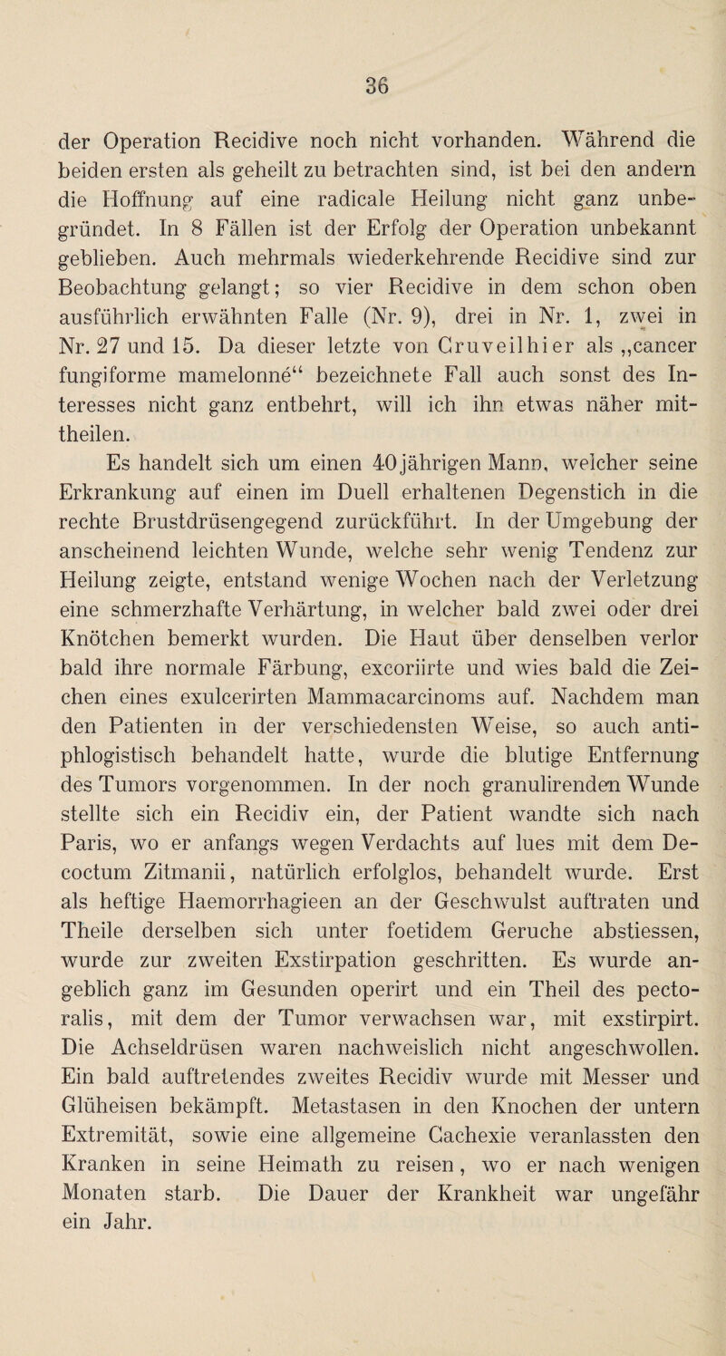 der Operation Recidive noch nicht vorhanden. Während die beiden ersten als geheilt zu betrachten sind, ist bei den andern die Hoffnung auf eine radicale Heilung nicht ganz unbe¬ gründet. In 8 Fällen ist der Erfolg der Operation unbekannt geblieben. Auch mehrmals wiederkehrende Recidive sind zur Beobachtung gelangt; so vier Recidive in dem schon oben ausführlich erwähnten Falle (Nr. 9), drei in Nr. 1, zwei in Nr. 27 und 15. Da dieser letzte von Gruveilhier als „cancer fungiforme mamelonne“ bezeichnete Fall auch sonst des In¬ teresses nicht ganz entbehrt, will ich ihn etwas näher mit¬ theilen. Es handelt sich um einen 40jährigen Mann, welcher seine Erkrankung auf einen im Duell erhaltenen Degenstich in die rechte Brustdrüsengegend zurückführt. In der Umgebung der anscheinend leichten Wunde, welche sehr wenig Tendenz zur Heilung zeigte, entstand wenige Wochen nach der Verletzung eine schmerzhafte Verhärtung, in welcher bald zwei oder drei Knötchen bemerkt wurden. Die Haut über denselben verlor bald ihre normale Färbung, excoriirte und wies bald die Zei¬ chen eines exulcerirten Mammacarcinoms auf. Nachdem man den Patienten in der verschiedensten Weise, so auch anti¬ phlogistisch behandelt hatte, wurde die blutige Entfernung des Tumors vorgenommen. In der noch granulirenden Wunde stellte sich ein Recidiv ein, der Patient wandte sich nach Paris, wo er anfangs wegen Verdachts auf lues mit dem De¬ coctum Zitmanii, natürlich erfolglos, behandelt wurde. Erst als heftige Haemorrhagieen an der Geschwulst auftraten und Theile derselben sich unter foetidem Gerüche abstiessen, wurde zur zweiten Exstirpation geschritten. Es wurde an¬ geblich ganz im Gesunden operirt und ein Theil des pecto- ralis, mit dem der Tumor verwachsen war, mit exstirpirt. Die Achseldrüsen waren nachweislich nicht angeschwollen. Ein bald auftretendes zweites Recidiv wurde mit Messer und Glüheisen bekämpft. Metastasen in den Knochen der untern Extremität, sowie eine allgemeine Gachexie veranlassten den Kranken in seine Heimath zu reisen, wo er nach wenigen Monaten starb. Die Dauer der Krankheit war ungefähr ein Jahr.