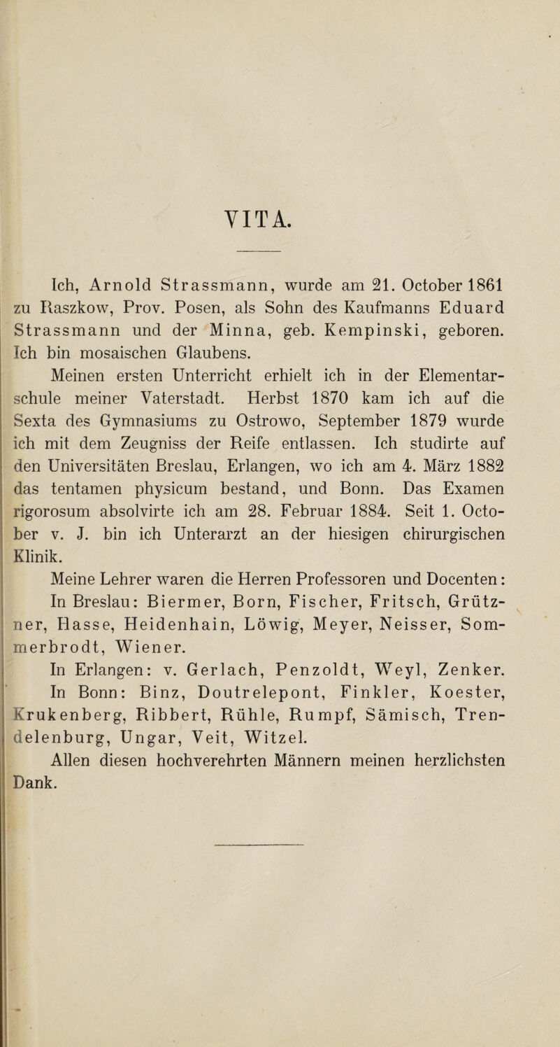 VITA. Ich, Arnold Strassmann, wurde am 21. October 1861 zu Raszkow, Prov. Posen, als Sohn des Kaufmanns Eduard Strassmann und der Minna, geb. Kempinski, geboren. Ich bin mosaischen Glaubens. Meinen ersten Unterricht erhielt ich in der Elementar¬ schule meiner Vaterstadt. Herbst 1870 kam ich auf die Sexta des Gymnasiums zu Ostrowo, September 1879 wurde ich mit dem Zeugniss der Reife entlassen. Ich studirte auf den Universitäten Breslau, Erlangen, wo ich am 4. März 1882 das tentamen physicum bestand, und Bonn. Das Examen rigorosum absolvirte ich am 28. Februar 1884. Seit 1. Octo¬ ber v. J. bin ich Unterarzt an der hiesigen chirurgischen Klinik. Meine Lehrer waren die Herren Professoren und Docenten: In Breslau: Biermer, Born, Fischer, Fritsch, Grütz- ner, Hasse, Heidenhain, Löwig, Meyer, Neisser, Som- merbrodt, Wiener. In Erlangen: v. Gerlach, Penzoldt, Weyl, Zenker. In Bonn: Binz, Doutrelepont, Finkler, Koester, Krukenberg, Ribbert, Rühle, Rumpf, Sämisch, Tren- delenburg, Ungar, Veit, Witzei. Allen diesen hochverehrten Männern meinen herzlichsten I Dank.