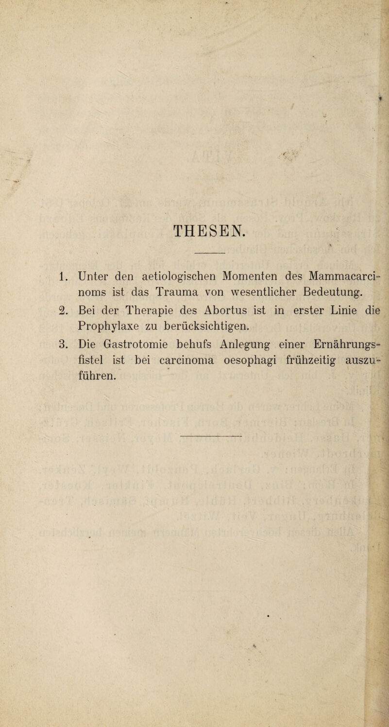 THESEN. 1. Unter den aetiologischen Momenten des Mammacarci- noms ist das Trauma von wesentlicher Bedeutung. 2. Bei der Therapie des Abortus ist in erster Linie die Prophylaxe zu berücksichtigen. 3. Die Gastrotomie behufs Anlegung einer Ernährungs¬ fistel ist bei carcinoma oesophagi frühzeitig auszu¬ führen.