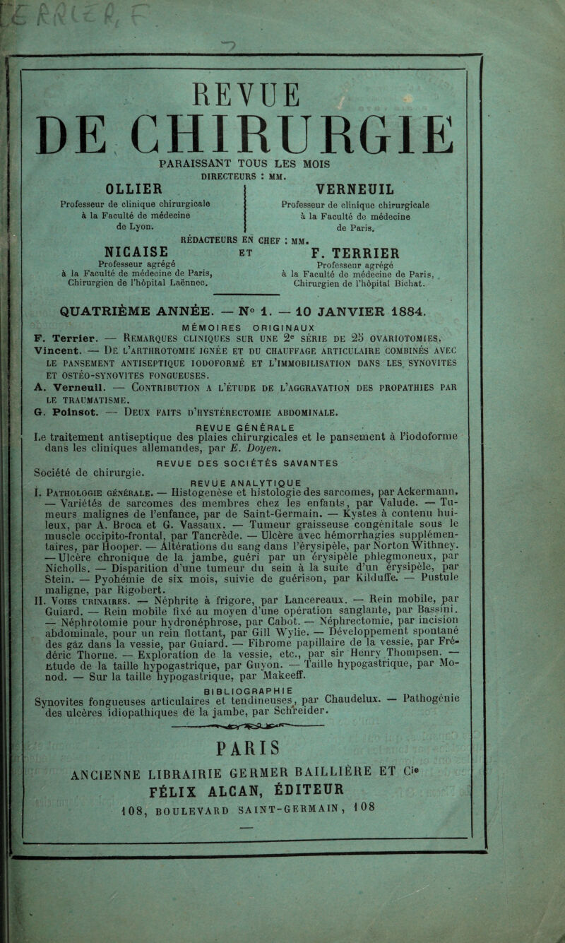 REVUE DE CHIRURGIE PARAISSANT TOUS LES MOIS DIRECTEURS : MM. OLLIER Professeur de clinique chirurgicale à la Faculté de médecine de Lyon. VERNEUIL Professeur de clinique chirurgicale à la Faculté de médecine de Paris. REDACTEURS EN CHEF : MM. NICAISE Professeur agrégé à la Faculté de médecine de Paris, Chirurgien de l’hôpital Laënnec. et F. TERRIER Professeur agrégé à la Faculté de médecine de Paris, Chirurgien de l’hôpital Bichat. QUATRIÈME ANNÉE. — N° 1. — 10 JANVIER 1884. MÉMOIRES ORIGINAUX F. Terrier. — Remarques cliniques sur une 2e série de 25 ovariotomies. Vincent. — De l’arthrotomie ignée et du chauffage articulaire combinés avec LE PANSEMENT ANTISEPTIQUE IODOFORMÉ ET L’IMMOBILISATION DANS LES SYNOVITES ET OSTÉO-SYNOVITES FONGUEUSES. A. Verneuil. — Contribution a l’étude de l’aggravation des propathies par LE TRAUMATISME. G. Poinsot. — Deux faits d’hystérectomie abdominale. REVUE GÉNÉRALE Le traitement antiseptique des plaies chirurgicales et le pansement à l’iodoforme dans les cliniques allemandes, par E. Doyen. REVUE DES SOCIÉTÉS SAVANTES Société de chirurgie. REVUE ANALYTIQUE I. Pathologie générale. — Histogenèse et histologie des sarcomes, par Ackermann. — Variétés de sarcomes des membres chez les enfants, par Valude. — Tu¬ meurs malignes de l’enfance, par de Saint-Germain. — Kystes à contenu hui¬ leux, par A. Broca et G. Vassaux. — Tumeur graisseuse congénitale sous le muscle occipito-frontal, par Tancrède. — Ulcère avec hémorrhagies supplémen¬ taires, par Hooper. — Altérations du sang dans l’érysipèle, par Norton Withney. — Ulcère chronique de la jambe, guéri par un érysipèle phlegmoneux, par Nicholls. — Disparition d’une tumeur du sein à la suite d’un érysipèle, par Stein. — Pyohémie de six mois, suivie de guérison, par Kilduffe. — Pustule maligpe, par Rigobert. II. Voies urinaires. — Néphrite à frigore, par Lancereaux. — Rein mobile, par Guiard. — Rein mobile fixé au moyen d’une opération sanglante, par Bassini. — Néphrotomie pour hydronéphrose, par Cabot. — Néphrectomie, par incision abdominale, pour un rein flottant, par Gill Wylie. — Développement spontané des gaz dans la vessie, par Guiard. — Fibrome papillaire de la vessie, par Fré¬ déric Thorne. —Exploration de la vessie, etc., par sir Henry Thompsen. ütude de la taille hypogastrique, par Guyon. •— Taille hypogastrique, par Mo¬ nod. — Sur la taille hypogastrique, par Makeeff. BIBLIOGRAPHIE , . Synovites fongueuses articulaires et tendineuses, par Chaudelux. I athogenie des ulcères idiopathiques de la jambe, par Schreider. PARIS ANCIENNE LIBRAIRIE GERMER BAILLIÈRE ET Ci® FÉLIX ALCAN, ÉDITEUR 108, BOULEVARD SAINT-GERMAIN, 108 J