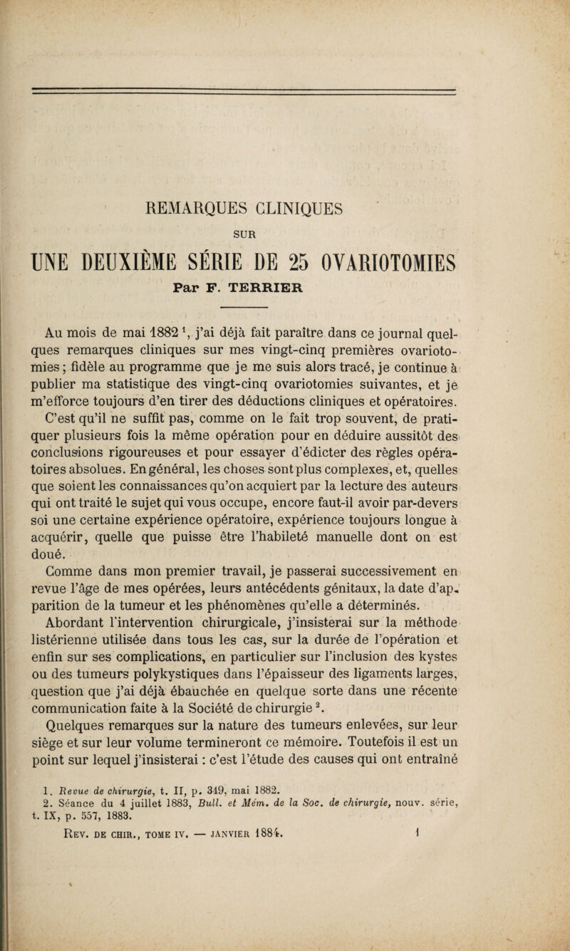 REMARQUES CLINIQUES SUR UNE DEUXIÈME SÉRIE DE 25 OVARIOTOMIES Par F. TERRIER Au mois de mai 1882 i, j’ai déjà fait paraître dans ce journal quel¬ ques remarques cliniques sur mes vingt-cinq premières ovarioto¬ mies ; fidèle au programme que je me suis alors tracé, je continue à publier ma statistique des vingt-cinq ovariotomies suivantes, et je m’efforce toujours d’en tirer des déductions cliniques et opératoires. C’est qu’il ne suffit pas, comme on le fait trop souvent, de prati¬ quer plusieurs fois la même opération pour en déduire aussitôt des conclusions rigoureuses et pour essayer d’édicter des règles opéra¬ toires absolues. En général, les choses sont plus complexes, et, quelles que soient les connaissances qu’on acquiert par la lecture des auteurs qui ont traité le sujet qui vous occupe, encore faut-il avoir par-devers soi une certaine expérience opératoire, expérience toujours longue à acquérir, quelle que puisse être l’habileté manuelle dont on est doué. Comme dans mon premier travail, je passerai successivement en revue l’âge de mes opérées, leurs antécédents génitaux, la date d’ap, parition de la tumeur et les phénomènes qu’elle a déterminés. Abordant l'intervention chirurgicale, j’insisterai sur la méthode listérienne utilisée dans tous les cas, sur la durée de l’opération et enfin sur ses complications, en particulier sur l’inclusion des kystes ou des tumeurs polykystiques dans l’épaisseur des ligaments larges, question que j’ai déjà ébauchée en quelque sorte dans une récente communication faite à la Société de chirurgie2. Quelques remarques sur la nature des tumeurs enlevées, sur leur siège et sur leur volume termineront ce mémoire. Toutefois il est un point sur lequel j’insisterai : c’est l’étude des causes qui ont entraîné 1. Beoue de chirurgie, t. II, p. 349, mai 1882. 2. Séance du 4 juillet 1883, Bull, et Mém. de la Soc. de chirurgie, nouv. série, t. IX, p. 557, 1883.