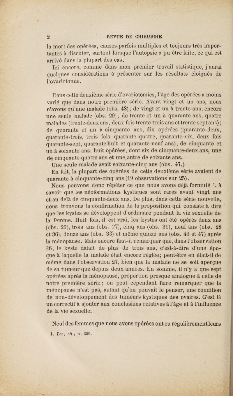 la mort des opérées, causes parfois multiples et toujours très impor¬ tantes à discuter, surtout lorsque l'autopsie a pu être faite, ce qui est arrivé dans la plupart des cas. Ici encore, comme dans mon premier travail statistique, j’aurai quelques considérations à présenter sur les résultats éloignés de l’ovariotomie. Dans cette deuxième série d’ovariotomies, l’âge des opérées a moins varié que dans notre première série. Avant vingt et un ans, nous n’avons qu’une malade (obs. 48); de vingt et un à trente ans, encore une seule malade (obs. 29); de trente et un à quarante ans, quatre malades (trente-deux ans, deux fois trente-trois ans et trente-sept ans) ; de quarante et un à cinquante ans, dix opérées (quarante-deux, quarante-trois, trois fois quarante-quatre, quarante-six, deux fois quarante-sept, quarante-huit et quarante-neuf ans); de cinquante et un à soixante ans, huit opérées, dont six de cinquante-deux ans, une de cinquante-quatre ans et une autre de soixante ans. Une seule malade avait soixante-cinq ans (obs. 47.) En fait, la plupart des opérées de cette deuxième série avaient de quarante à cinquante-cinq ans (19 observations sur 25). Nous pouvons donc répéter ce que nous avons déjà formulé *, à savoir que les néoformations kystiques sont rares avant vingt ans et au delà de cinquante-deux ans. De plus, dans cette série nouvelle, nous trouvons la confirmation de la proposition qui consiste à dire que les kystes se développent d’ordinaire pendant la vie sexuelle de la femme. Huit fois, il est vrai, les kystes ont été opérés deux ans (obs. 26), trois ans (obs. 27), cinq ans (obs. 31), neuf ans (obs. 28 et 36), douze ans (obs. 33) et même quinze ans (obs. 43 et 47) après la ménopause. Mais encore faut-il remarquer que, dans l’observation 26, le kyste datait de plus de trois ans, c’est-à-dire d’une épo¬ que à laquelle la malade était encore réglée ; peut-être en était-il de même dans l’observation 27, bien que la malade ne se soit aperçue de sa tumeur que depuis deux années. En somme, il n’y a que sept opérées après la ménopause, proportion presque analogue à celle de notre première série ; on peut cependant faire remarquer que la ménopause n’est pas, autant qu’on pouvait le penser, une condition de non-développement des tumeurs kystiques des ovaires. C’est là un correctif à ajouter aux conclusions relatives àlage et à l’influence de la vie sexuelle. Neuf des femmes que nous avons opérées ont eu régulièrement leurs