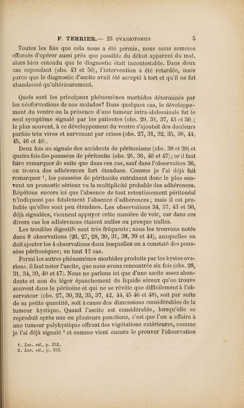 Toutes les fois que cela nous a été permis, nous nous sommes efforcés d’opérer aussi près que possible du début apparent du mal, alors bien entendu que le diagnostic était incontestable. Dans deux cas cependant (obs. 43 et 50), l'intervention a été retardée, mais parce que le diagnostic d’ascite avait été accepté à tort et qu’il ne fut abandonné qu’ultérieurement. Quels sont les principaux phénomènes morbides déterminés par les néoformations de nos malades? Dans quelques cas, le développe¬ ment du ventre ou la présence d’une tumeur intra-abdominale fut le seul symptôme signalé par les patientes (obs. 29, 34, 37, 43 et 50;; le plus souvent, à ce développement du ventre s’ajoutait des douleurs parfois très vives et survenant par crises (obs. 27, 31, 32, 35, 38, 44, 45, 46 et 48). Deux fois on signale des accidents de péritonisme (obs. 38 et 39) et quatre fois des poussées de péritonite (obs. 26, 36, 40 et 47) ; or il faut faire remarquer de suite que dans ces cas, sauf dans l’observation 36, on trouva des adhérences fort étendues. Gomme je l’ai déjà fait remarquer 4, les poussées de péritonite entraînent donc le plus sou¬ vent un pronostic sérieux vu la multiplicité probable des adhérences. Répétons encore ici que l’absence de tout retentissement péritonéal n’indiquent pas fatalement l’absence d’adhérences ; mais il est pro¬ bable qu’elles sont peu étendues. Les observations 34, 37, 43 et 50, déjà signalées, viennent appuyer cette manière de voir, car dans ces divers cas les adhérences étaient nulles ou presque nulles. Les troubles digestifs sont très fréquents ; nous les trouvons notés dans 8 observations (26, 27, 28, 30, 31, 38, 39 et 44), auxquelles on doit ajouter les 4 observations dans lesquelles on a constaté des pous¬ sées péritoniques; en tout 12 cas. Parmi les autres phénomènes morbides produits par les kystes ova¬ riens, il faut noter l’ascite, que nous avons rencontrée six fois (obs. 28, 31, 34, 39, 40 et 47). Nous ne parlons ici que d’une ascite assez abon¬ dante et non du léger épanchement de liquide séreux qu’on trouve souvent dans le péritoine et qui ne se révèle que difficilement à l’ob¬ servateur (obs. 27, 30, 32, 35, 37, 42, 44, 45 46 et 48), soit par suite de sa petite quantité, soit à cause des dimensions considérables de la tumeur kystique. Quand l’ascite est considérable, lorsqu’elle se reproduit après une ou plusieurs ponctions, c’est que l’on a affaire à une tumeur polykystique offrant des végétations extérieures, comme je l’ai déjà signalé 1 2 et comme vient encore le prouver l’observation 1. Loc. cit., p. 352.