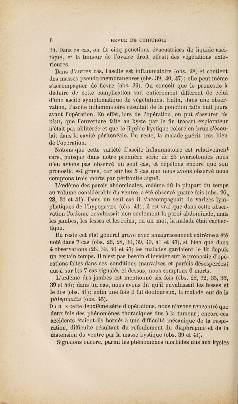 34. Dans ce cas, on fit cinq ponctions évacuatrices de liquide asci¬ tique, et la tumeur de Fovaire droit offrait des végétations exté¬ rieures. Dans d’autres cas, l’ascite est inflammatoire (obs. 28) et contient des masses pseudo-membraneuses (obs. 39, 40, 47) ; elle peut même s’accompagner de fièvre (obs. 39). On conçoit que le pronostic à déduire de cette complication soit entièrement différent de celui d’une ascite symptomatique de végétations. Enfin, dans une obser¬ vation, l’ascite inflammatoire résultait de la ponction faite huit jours avant l’opération. En effet, lors de l’opération, on put s’assurer de visu, que l’ouverture faite au kyste par le fin trocart explorateur n’était pas oblitérée et que le liquide kystique coloré en brun s’écou¬ lait dans la cavité péritonéale. Du reste, la malade guérit très bien de l’opération. Notons que cette variété d’ascite inflammatoire est relativement rare, puisque dans notre première série de 25 ovariotomies nous n’en avions pas observé un seul cas, et répétons encore que son pronostic est grave, car sur les 5 cas que nous avons observé nous comptons trois morts par péritonite aiguë. L’œdème des parois abdominales, œdème dû la plupart du temps au volume considérable du ventre, a été observé quatre fois (obs. 26 28, 31 et 41). Dans un seul cas il s’accompagnait de varices lym¬ phatiques de l’hypogastre (obs. 41) ; il est vrai que dans cette obser¬ vation l’œdème envahissait non seulement la paroi abdominale, mais les jambes, les fesses et les reins; en un mot, la malade était cachec¬ tique. Du reste cet état général grave avec amaigrissement extrême a été noté dans 7 cas (obs. 26, 28, 30, 39, 40, 41 et 47), si bien que dans 4 observations (26, 39, 40 et 47) les malades gardaient le lit depuis un certain temps. Il n’est pas besoin d’insister sur le pronostic d’opé¬ rations faites dans ces conditions mauvaises et parfois désespérées ; aussi sur les 7 cas signalés ci-dessus, nous comptons 6 morts. L’œdème des jambes est mentionné six fois (obs. 28, 32, 35, 36, 39 et 46); dans un cas, nous avons dit qu’il envahissait les fesses et le dos (obs. 41) ; enfin une fois il fut douloureux, la malade eut de la phlegmditm (obs. 45). Dan s cette deuxième série d’opérations, nous n’avons rencontré que deux fois des phénomènes thoraciques dus à la tumeur ; encore ces accidents étaient-ils bornés à une difficulté mécanique de la respi¬ ration, difficulté résultant du refoulement du diaphragme et de la distension du ventre par la masse kystique (obs. 39 et 41). Signalons encore, parmi les phénomènes morbides dus aux kystes