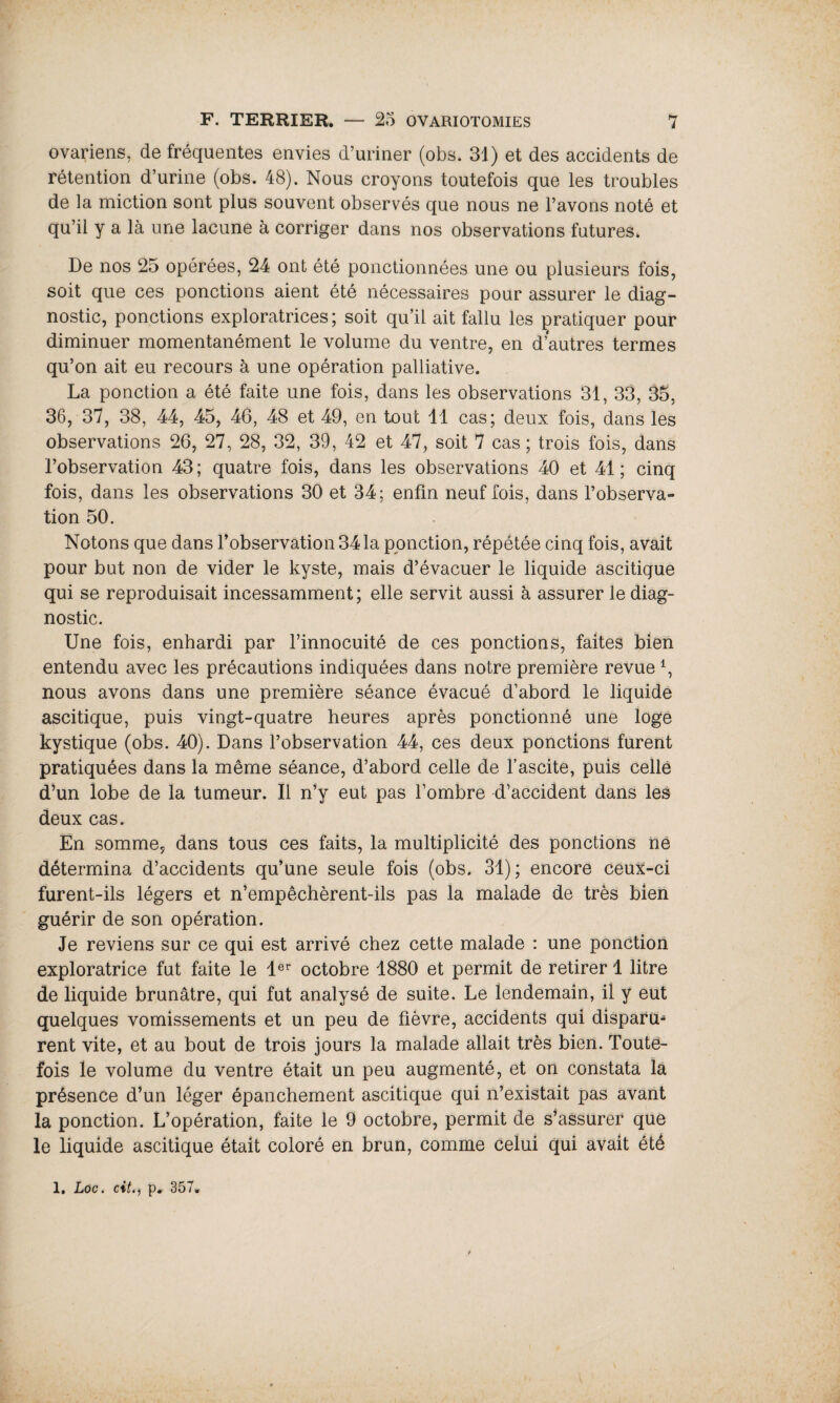 ovariens, de fréquentes envies d’uriner (obs. 31) et des accidents de rétention d’urine (obs. 48). Nous croyons toutefois que les troubles de la miction sont plus souvent observés que nous ne l’avons noté et qu’il y a là une lacune à corriger dans nos observations futures. De nos 25 opérées, 24 ont été ponctionnées une ou plusieurs fois, soit que ces ponctions aient été nécessaires pour assurer le diag¬ nostic, ponctions exploratrices; soit qu’il ait fallu les pratiquer pour diminuer momentanément le volume du ventre, en d’autres termes qu’on ait eu recours à une opération palliative. La ponction a été faite une fois, dans les observations 31, 33, 35, 36, 37, 38, 44, 45, 46, 48 et 49, en tout 11 cas; deux fois, dans les observations 26, 27, 28, 32, 39, 42 et 47, soit 7 cas ; trois fois, dans l’observation 43; quatre fois, dans les observations 40 et 41; cinq fois, dans les observations 30 et 34; enfin neuf fois, dans l’observa¬ tion 50. Notons que dans l’observation 341a ponction, répétée cinq fois, avait pour but non de vider le kyste, mais d’évacuer le liquide ascitique qui se reproduisait incessamment; elle servit aussi à assurer le diag¬ nostic. Une fois, enhardi par l’innocuité de ces ponctions, faites bien entendu avec les précautions indiquées dans notre première revue nous avons dans une première séance évacué d’abord le liquide ascitique, puis vingt-quatre heures après ponctionné une loge kystique (obs. 40). Dans l’observation 44, ces deux ponctions furent pratiquées dans la même séance, d’abord celle de l’ascite, puis celle d’un lobe de la tumeur. Il n’y eut pas l’ombre d’accident dans les deux cas. En somme, dans tous ces faits, la multiplicité des ponctions ne détermina d’accidents qu’une seule fois (obs. 31); encore ceux-ci furent-ils légers et n’empêchèrent-ils pas la malade de très bien guérir de son opération. Je reviens sur ce qui est arrivé chez cette malade : une ponction exploratrice fut faite le 1er octobre 1880 et permit de retirer 1 litre de liquide brunâtre, qui fut analysé de suite. Le lendemain, il y eut quelques vomissements et un peu de fièvre, accidents qui disparu¬ rent vite, et au bout de trois jours la malade allait très bien. Toute¬ fois le volume du ventre était un peu augmenté, et on constata la présence d’un léger épanchement ascitique qui n’existait pas avant la ponction. L’opération, faite le 9 octobre, permit de s’assurer que le liquide ascitique était coloré en brun, comme celui qui avait été