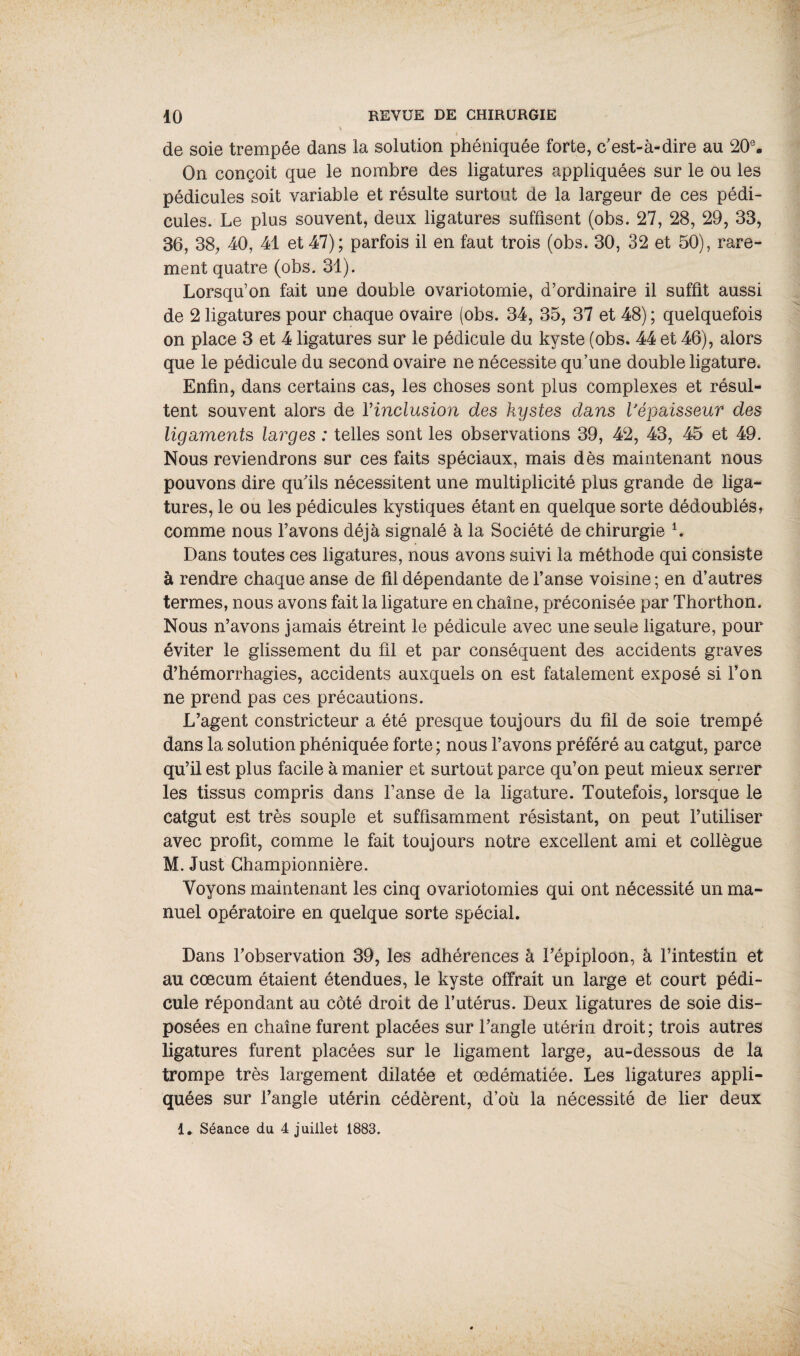 de soie trempée dans la solution phéniquée forte, c'est-à-dire au 20e. On conçoit que le nombre des ligatures appliquées sur le ou les pédicules soit variable et résulte surtout de la largeur de ces pédi¬ cules. Le plus souvent, deux ligatures suffisent (obs. 27, 28, 29, 33, 36, 38, 40, 41 et 47) ; parfois il en faut trois (obs. 30, 32 et 50), rare¬ ment quatre (obs. 31). Lorsqu’on fait une double ovariotomie, d’ordinaire il suffit aussi de 2 ligatures pour chaque ovaire (obs. 34, 35, 37 et 48) ; quelquefois on place 3 et 4 ligatures sur le pédicule du kyste (obs. 44 et 46), alors que le pédicule du second ovaire ne nécessite qu’une double ligature. Enfin, dans certains cas, les choses sont plus complexes et résul¬ tent souvent alors de Y inclusion des kystes dans l'épaisseur des ligaments larges : telles sont les observations 39, 42, 43, 45 et 49. Nous reviendrons sur ces faits spéciaux, mais dès maintenant nous pouvons dire qu’ils nécessitent une multiplicité plus grande de liga¬ tures, le ou les pédicules kystiques étant en quelque sorte dédoublés, comme nous l’avons déjà signalé à la Société de chirurgie L Dans toutes ces ligatures, nous avons suivi la méthode qui consiste à rendre chaque anse de fil dépendante de l’anse voisine ; en d’autres termes, nous avons fait la ligature en chaîne, préconisée par Thorthon. Nous n’avons jamais étreint le pédicule avec une seule ligature, pour éviter le glissement du fil et par conséquent des accidents graves d’hémorrhagies, accidents auxquels on est fatalement exposé si l’on ne prend pas ces précautions. L’agent constricteur a été presque toujours du fil de soie trempé dans la solution phéniquée forte ; nous l’avons préféré au catgut, parce qu’il est plus facile à manier et surtout parce qu’on peut mieux serrer les tissus compris dans l’anse de la ligature. Toutefois, lorsque le Catgut est très souple et suffisamment résistant, on peut l’utiliser avec profit, comme le fait toujours notre excellent ami et collègue M. Just Championnière. Voyons maintenant les cinq ovariotomies qui ont nécessité un ma¬ nuel opératoire en quelque sorte spécial. Dans l’observation 39, les adhérences à l’épiploon, à l’intestin et au cæcum étaient étendues, le kyste offrait un large et court pédi¬ cule répondant au côté droit de l’utérus. Deux ligatures de soie dis¬ posées en chaîne furent placées sur l’angle utérin droit; trois autres ligatures furent placées sur le ligament large, au-dessous de la trompe très largement dilatée et œdématiée. Les ligatures appli¬ quées sur l’angle utérin cédèrent, d’où la nécessité de lier deux 1. Séance du 4 juillet 1883.