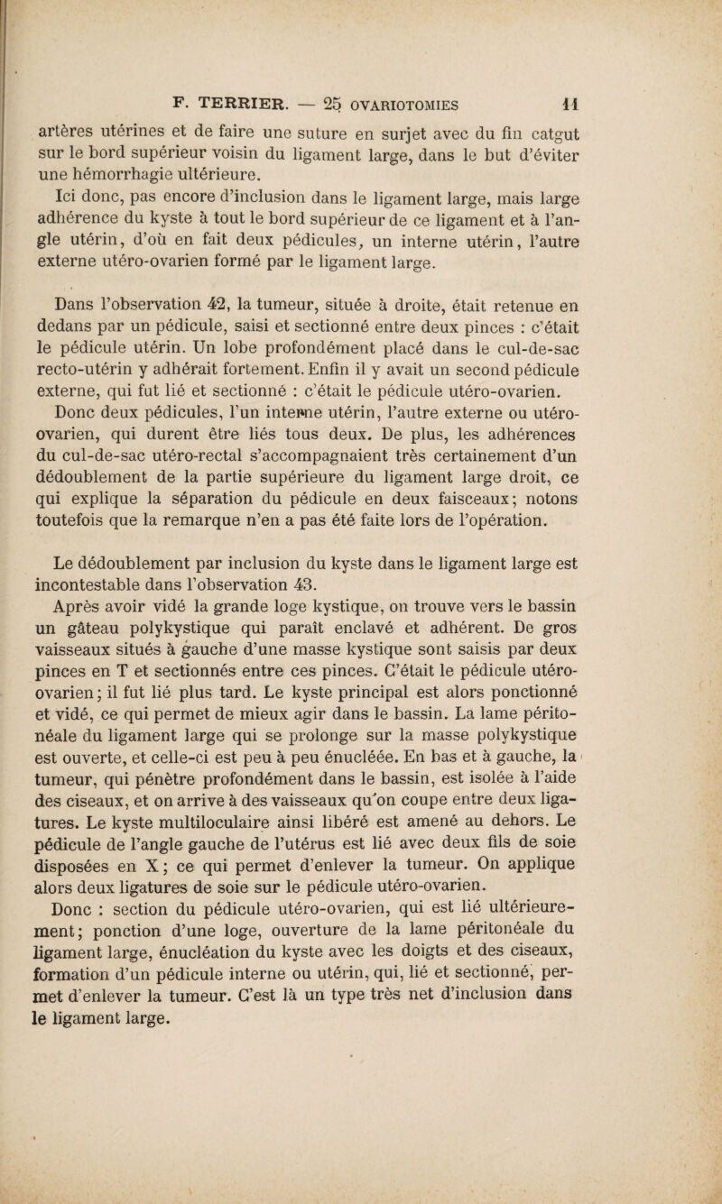 artères utérines et de faire une suture en surjet avec du fin catgut sur le bord supérieur voisin du ligament large, dans le but d’éviter une hémorrhagie ultérieure. Ici donc, pas encore d’inclusion dans le ligament large, mais large adhérence du kyste à tout le bord supérieur de ce ligament et à l’an¬ gle utérin, d’où en fait deux pédicules, un interne utérin, l’autre externe utéro-ovarien formé par le ligament large. « Dans l’observation 42, la tumeur, située à droite, était retenue en dedans par un pédicule, saisi et sectionné entre deux pinces : c’était le pédicule utérin. Un lobe profondément placé dans le cul-de-sac recto-utérin y adhérait fortement. Enfin il y avait un second pédicule externe, qui fat lié et sectionné : c’était le pédicule utéro-ovarien. Donc deux pédicules, l’un interne utérin, l’autre externe ou utéro- ovarien, qui durent être liés tous deux. De plus, les adhérences du cul-de-sac utéro-rectal s’accompagnaient très certainement d’un dédoublement de la partie supérieure du ligament large droit, ce qui explique la séparation du pédicule en deux faisceaux; notons toutefois que la remarque n’en a pas été faite lors de l’opération. Le dédoublement par inclusion du kyste dans le ligament large est incontestable dans l’observation 43. Après avoir vidé la grande loge kystique, on trouve vers le bassin un gâteau polykystique qui paraît enclavé et adhérent. De gros vaisseaux situés à gauche d’une masse kystique sont saisis par deux pinces en T et sectionnés entre ces pinces. C’était le pédicule utéro- ovarien ; il fut lié plus tard. Le kyste principal est alors ponctionné et vidé, ce qui permet de mieux agir dans le bassin. La lame périto¬ néale du ligament large qui se prolonge sur la masse polykystique est ouverte, et celle-ci est peu à peu énucléée. En bas et à gauche, la tumeur, qui pénètre profondément dans le bassin, est isolée à l’aide des ciseaux, et on arrive à des vaisseaux qukrn coupe entre deux liga¬ tures. Le kyste multiloculaire ainsi libéré est amené au dehors. Le pédicule de l’angle gauche de l’utérus est lié avec deux fils de soie disposées en X ; ce qui permet d’enlever la tumeur. On applique alors deux ligatures de soie sur le pédicule utéro-ovarien. Donc : section du pédicule utéro-ovarien, qui est lié ultérieure¬ ment; ponction d’une loge, ouverture de la lame péritonéale du ligament large, énucléation du kyste avec les doigts et des ciseaux, formation d’un pédicule interne ou utérin, qui, lié et sectionné, per¬ met d’enlever la tumeur. C’est là un type très net d’inclusion dans le ligament large.