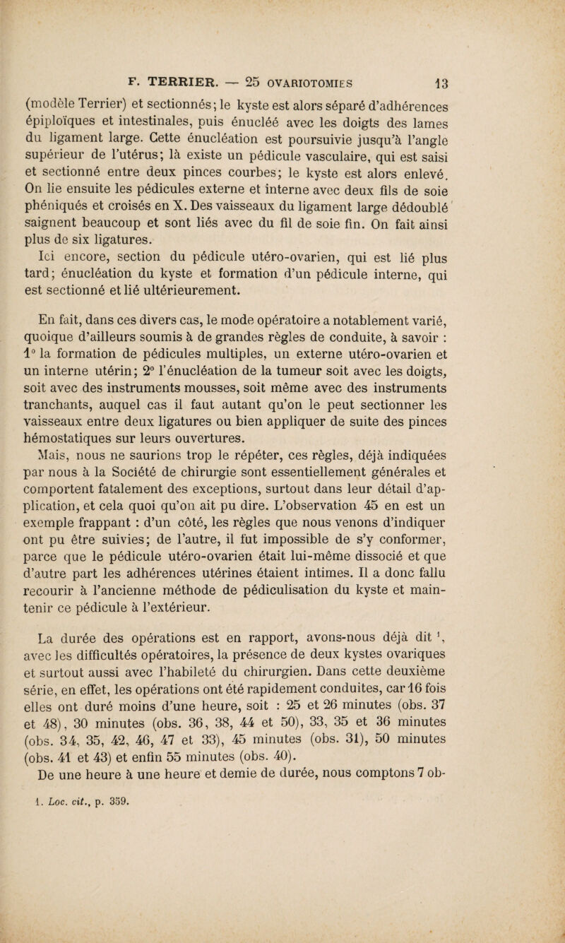 (modèle Terrier) et sectionnés; le kyste est alors séparé d’adhérences épiploïques et intestinales, puis énucléé avec les doigts des lames du ligament large. Cette énucléation est poursuivie jusqu’à l’angle supérieur de l’utérus; là existe un pédicule vasculaire, qui est saisi et sectionné entre deux pinces courbes; le kyste est alors enlevé. On lie ensuite les pédicules externe et interne avec deux fils de soie phéniqués et croisés en X. Des vaisseaux du ligament large dédoublé saignent beaucoup et sont liés avec du fil de soie fin. On fait ainsi plus de six ligatures. Ici encore, section du pédicule utéro-ovarien, qui est lié plus tard; énucléation du kyste et formation d’un pédicule interne, qui est sectionné et lié ultérieurement. En fait, dans ces divers cas, le mode opératoire a notablement varié, quoique d’ailleurs soumis à de grandes règles de conduite, à savoir : 1° la formation de pédicules multiples, un externe utéro-ovarien et un interne utérin; 2° l’énucléation de la tumeur soit avec les doigts, soit avec des instruments mousses, soit même avec des instruments tranchants, auquel cas il faut autant qu’on le peut sectionner les vaisseaux entre deux ligatures ou bien appliquer de suite des pinces hémostatiques sur leurs ouvertures. Mais, nous ne saurions trop le répéter, ces règles, déjà indiquées par nous à la Société de chirurgie sont essentiellement générales et comportent fatalement des exceptions, surtout dans leur détail d’ap¬ plication, et cela quoi qu’on ait pu dire. L’observation 45 en est un exemple frappant : d’un côté, les règles que nous venons d’indiquer ont pu être suivies; de l’autre, il fut impossible de s’y conformer, parce que le pédicule utéro-ovarien était lui-même dissocié et que d’autre part les adhérences utérines étaient intimes. Il a donc fallu recourir à l’ancienne méthode de pédiculisation du kyste et main¬ tenir ce pédicule à l’extérieur. La durée des opérations est en rapport, avons-nous déjà dit \ avec les difficultés opératoires, la présence de deux kystes ovariques et surtout aussi avec l’habileté du chirurgien. Dans cette deuxième série, en effet, les opérations ont été rapidement conduites, car 16 fois elles ont duré moins d’une heure, soit : 25 et 26 minutes (obs. 37 et 48), 30 minutes (obs. 36, 38, 44 et 50), 33, 35 et 36 minutes (obs. 34, 35, 42, 46, 47 et 33), 45 minutes (obs. 31), 50 minutes (obs. 41 et 43) et enfin 55 minutes (obs. 40). De une heure à une heure et demie de durée, nous comptons 7 ob-