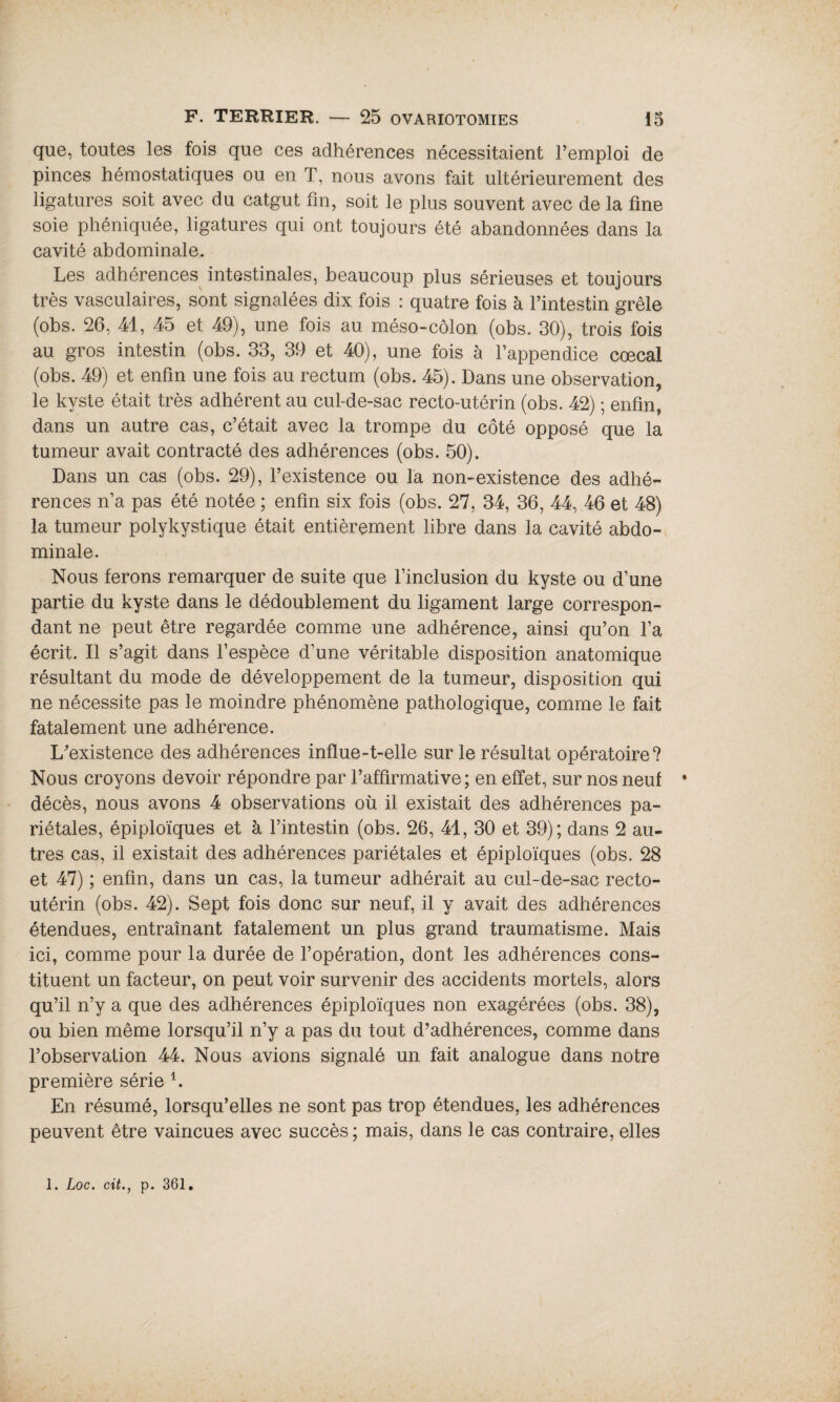 que, toutes les fois que ces adhérences nécessitaient l’emploi de pinces hémostatiques ou en T, nous avons fait ultérieurement des ligatures soit avec du catgut fin, soit le plus souvent avec de la fine soie phéniquée, ligatures qui ont toujours été abandonnées dans la cavité abdominale. Les adhérences intestinales, beaucoup plus sérieuses et toujours très vasculaires, sont signalées dix fois : quatre fois à l’intestin grêle (obs. 26, 41, 45 et 49), une fois au méso-côlon (obs. 30), trois fois au gros intestin (obs. 33, 39 et 40), une fois à l’appendice cœcal (obs. 49) et enfin une fois au rectum (obs. 45). Dans une observation, le kyste était très adhérent au cul-de-sac recto-utérin (obs. 42) ; enfin, dans un autre cas, c’était avec la trompe du côté opposé que la tumeur avait contracté des adhérences (obs. 50). Dans un cas (obs. 29), l’existence ou la non-existence des adhé¬ rences n’a pas été notée ; enfin six fois (obs. 27, 34, 36, 44, 46 et 48) la tumeur polykystique était entièrement libre dans la cavité abdo¬ minale. Nous ferons remarquer de suite que l’inclusion du kyste ou d’une partie du kyste dans le dédoublement du ligament large correspon¬ dant ne peut être regardée comme une adhérence, ainsi qu’on l’a écrit. Il s’agit dans l’espèce d’une véritable disposition anatomique résultant du mode de développement de la tumeur, disposition qui ne nécessite pas le moindre phénomène pathologique, comme le fait fatalement une adhérence. L'existence des adhérences influe-t-elle sur le résultat opératoire? Nous croyons devoir répondre par l’affirmative ; en effet, sur nos neuf * décès, nous avons 4 observations où il existait des adhérences pa¬ riétales, épiploïques et à l’intestin (obs. 26, 41, 30 et 39); dans 2 au¬ tres cas, il existait des adhérences pariétales et épiploïques (obs. 28 et 47) ; enfin, dans un cas, la tumeur adhérait au cul-de-sac recto- utérin (obs. 42). Sept fois donc sur neuf, il y avait des adhérences étendues, entraînant fatalement un plus grand traumatisme. Mais ici, comme pour la durée de l’opération, dont les adhérences cons¬ tituent un facteur, on peut voir survenir des accidents mortels, alors qu’il n’y a que des adhérences épiploïques non exagérées (obs. 38), ou bien même lorsqu’il n’y a pas du tout d’adhérences, comme dans l’observation 44. Nous avions signalé un fait analogue dans notre première série L En résumé, lorsqu’elles ne sont pas trop étendues, les adhérences peuvent être vaincues avec succès; mais, dans le cas contraire, elles