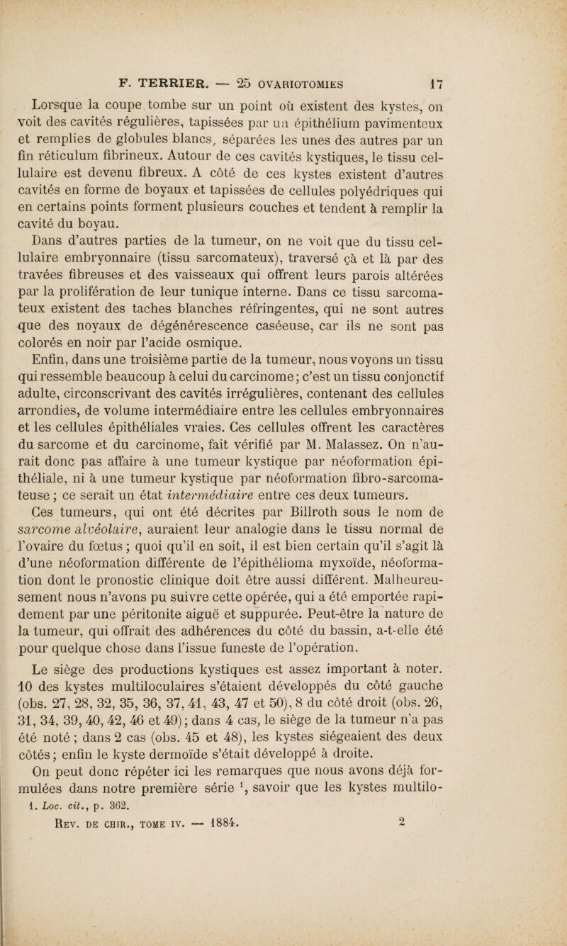 Lorsque la coupe tombe sur un point où existent des kystes, on voit des cavités régulières, tapissées par un épithélium pavimenteux et remplies de globules blancs, séparées les unes des autres par un fin réticulum fibrineux. Autour de ces cavités kystiques, le tissu cel¬ lulaire est devenu fibreux. A côté de ces kystes existent d’autres cavités en forme de boyaux et tapissées de cellules polyédriques qui en certains points forment plusieurs couches et tendent à remplir la cavité du boyau. Dans d’autres parties de la tumeur, on ne voit que du tissu cel¬ lulaire embryonnaire (tissu sarcomateux), traversé çà et là par des travées fibreuses et des vaisseaux qui offrent leurs parois altérées par la prolifération de leur tunique interne. Dans ce tissu sarcoma¬ teux existent des taches blanches réfringentes, qui ne sont autres que des noyaux de dégénérescence caséeuse, car ils ne sont pas colorés en noir par l’acide osmique. Enfin, dans une troisième partie de la tumeur, nous voyons un tissu qui ressemble beaucoup à celui du carcinome; c’est un tissu conjonctif adulte, circonscrivant des cavités irrégulières, contenant des cellules arrondies, de volume intermédiaire entre les cellules embryonnaires et les cellules épithéliales vraies. Ces cellules offrent les caractères du sarcome et du carcinome, fait vérifié par M. Malassez. On n’au¬ rait donc pas affaire à une tumeur kystique par néoformation épi¬ théliale, ni à une tumeur kystique par néoformation fibro- sarcoma¬ teuse ; ce serait un état intermédiaire entre ces deux tumeurs. Ces tumeurs, qui ont été décrites par Billroth sous le nom de sarcome alvéolaire, auraient leur analogie dans le tissu normal de l’ovaire du foetus ; quoi qu’il en soit, il est bien certain qu’il s’agit là d’une néoformation différente de l’épithélioma myxoïde, néoforma¬ tion dont le pronostic clinique doit être aussi différent. Malheureu¬ sement nous n’avons pu suivre cette opérée, qui a été emportée rapi¬ dement par une péritonite aiguë et suppurée. Peut-être la nature de la tumeur, qui offrait des adhérences du côté du bassin, a-t-elle été pour quelque chose dans l’issue funeste de l’opération. Le siège des productions kystiques est assez important à noter. 10 des kystes multiloculaires s’étaient développés du côté gauche (obs. 27, 28, 32, 35, 36, 37, 41, 43, 47 et 50), 8 du côté droit (obs. 26, 31, 34, 39, 40, 42, 46 et 49) ; dans 4 cas, le siège de la tumeur n’a pas été noté ; dans 2 cas (obs. 45 et 48), les kystes siégeaient des deux côtés; enfin le kyste dermoïde s’était développé à droite. On peut donc répéter ici les remarques que nous avons déjà for¬ mulées dans notre première série savoir que les kystes multilo- 1. Loc. cit., p. 362. Rev. de chir., tome iv. — 1884. 2