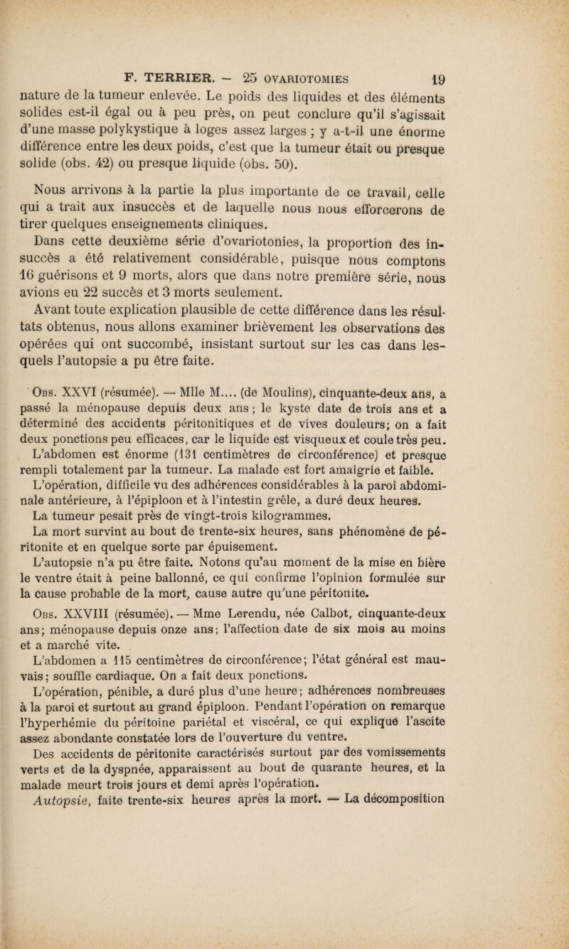 nature de la tumeur enlevée. Le poids des liquides et des éléments solides est-il égal ou à peu près, on peut conclure qu’il s’agissait d’une masse polykystique à loges assez larges ; y a-t-il une énorme différence entre les deux poids, c’est que la tumeur était ou presque solide (obs. 42) ou presque liquide (obs. 50). Nous arrivons à la partie la plus importante de ce travail, celle qui a trait aux insuccès et de laquelle nous nous efforcerons de tirer quelques enseignements cliniques. Dans cette deuxième série d’ovariotonies, la proportion des in¬ succès a été relativement considérable, puisque nous comptons 16 guérisons et 9 morts, alors que dans notre première série, nous avions eu 22 succès et 3 morts seulement. Avant toute explication plausible de cette différence dans les résul¬ tats obtenus, nous allons examiner brièvement les observations des opérées qui ont succombé, insistant surtout sur les cas dans les¬ quels l’autopsie a pu être faite. Obs. XXVI (résumée). — Mlle M.... (de Moulins), cinquante-deux ans, a passé la ménopause depuis deux ans ; le kyste date de trois ans et a déterminé des accidents péritonitiques et de vives douleurs; on a fait deux ponctions peu efficaces, car le liquide est visqueux et coule très peu. L’abdomen est énorme (131 centimètres de circonférence) et presque rempli totalement par la tumeur. La malade est fort amaigrie et faible. L’opération, difficile vu des adhérences considérables à la paroi abdomi¬ nale antérieure, à l’épiploon et à l’intestin grêle, a duré deux heures. La tumeur pesait près de vingt-trois kilogrammes. La mort survint au bout de trente-six heures, sans phénomène de pé¬ ritonite et en quelque sorte par épuisement. L’autopsie n’a pu être faite. Notons qu’au moment de la mise en bière le ventre était à peine ballonné, ce qui confirme l’opinion formulée sur la cause probable de la mort, cause autre qu’une péritonite. Obs. XXVIII (résumée). — Mme Lerendu, née Calbot, cinquante-deux ans ; ménopause depuis onze ans ; l’affection date de six mois au moins et a marché vite. L’abdomen a 115 centimètres de circonférence; l’état général est mau¬ vais ; souffle cardiaque. On a fait deux ponctions. L’opération, pénible, a duré plus d’une heure; adhérences nombreuses à la paroi et surtout au grand épiploon. Pendant l’opération on remarque l’hyperhémie du péritoine pariétal et viscéral, ce qui explique l’ascite assez abondante constatée lors de l’ouverture du ventre. Des accidents de péritonite caractérisés surtout par des vomissements verts et de la dyspnée, apparaissent au bout de quarante heures, et la malade meurt trois jours et demi après l’opération. Autopsie, faite trente-six heures après la mort. —• La décomposition