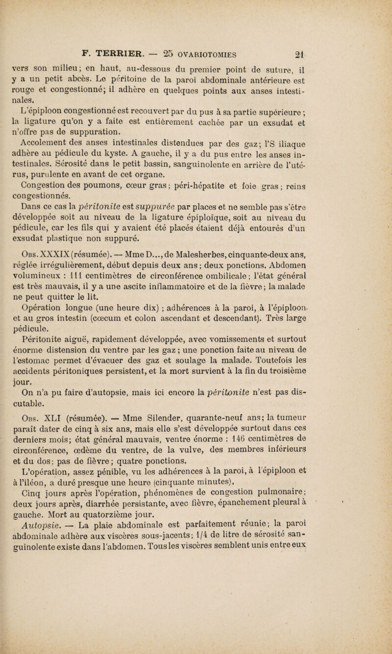 vers son milieu; en haut, au-dessous du premier point de suture, il y a un petit abcès. Le péritoine de la paroi abdominale antérieure est rouge et congestionné; il adhère en quelques points aux anses intesti¬ nales. L’épiploon congestionné est recouvert par du pus à sa partie supérieure ; la ligature qu’on y a faite est entièrement cachée par un exsudât et n’offre pas de suppuration. Accolement des anses intestinales distendues par des gaz ; FS iliaque adhère au pédicule du kyste. A gauche, il y a du pus entre les anses in¬ testinales. Sérosité dans le petit bassin, sanguinolente en arrière de l’uté¬ rus, purulente en avant de cet organe. Congestion des poumons, cœur gras ; péri-hépatite et foie gras ; reins congestionnés. Dans ce cas la péritonite est suppurée par places et ne semble pas s’être développée soit au niveau de la ligature épiploïque, soit au niveau du pédicule, car les fils qui y avaient été placés étaient déjà entourés d’un exsudât plastique non suppuré. Obs. XXXIX(résumée). — Mme D..., de Malesherbes, cinquante-deux ans, réglée irrégulièrement, début depuis deux ans ; deux ponctions. Abdomen volumineux : 111 centimètres de circonférence ombilicale; l’état général est très mauvais, il y a une ascite inflammatoire et de la fièvre; la malade ne peut quitter le lit. Opération longue (une heure dix) ; adhérences à la paroi, à l’épiploon et au gros intestin (cæcum et colon ascendant et descendant). Très large pédicule. Péritonite aiguë, rapidement développée, avec vomissements et surtout énorme distension du ventre par les gaz ; une ponction faite au niveau de l’estomac permet d’évacuer des gaz et soulage la malade. Toutefois les accidents péritoniques persistent, et la mort survient à la fin du troisième jour. On n’a pu faire d’autopsie, mais ici encore la péritonite n’est pas dis¬ cutable. Obs. XLI (résumée). — Mme Silender, quarante-neuf ans; la tumeur paraît dater de cinq à six ans, mais elle s’est développée surtout dans ces derniers mois; état général mauvais, ventre énorme : 146 centimètres de circonférence, œdème du ventre, de la vulve, des membres inférieurs et du dos; pas de fièvre; quatre ponctions. L’opération, assez pénible, vu les adhérences à la paroi, à i épiploon et à l’iléon, a duré presque une heure (cinquante minutes). Cinq jours après l’opération, phénomènes de congestion pulmonaire; deux jours après, diarrhée persistante, avec fièvre, épanchement pleural à gauche. Mort au quatorzième jour. Autopsie. — La plaie abdominale est parfaitement réunie; la paroi abdominale adhère aux viscères sous-jacents; 1/4 de litre de sérosité san¬ guinolente existe dans l’abdomen. Tous les viscères semblent unis entre eux