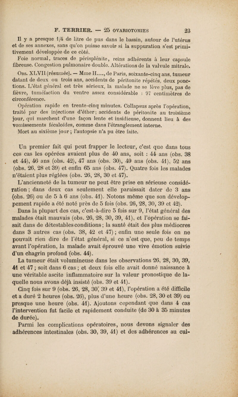 Il y a presque 1/4 de litre de pus dans le bassin, autour de l’utérus et de ses annexes, sans qu’on puisse savoir si la suppuration s’est primi¬ tivement développée de ce côté. Foie normal, traces de périsplénite, reins adhérents à leur capsule fibreuse. Congestion pulmonaire double. Altérations de la valvule mitrale. Obs. XLVIl (résumée). — Mme II...., de Paris, soixante-cinq ans, tumeur datant de deux ou trois ans, accidents de péritonite répétés, deux ponc¬ tions. L’état général est très sérieux, la malade ne se lève plus, pas de fièvre, tuméfaction du ventre assez considérable : 97 centimètres de circonférence. Opération rapide en trente-cinq minutes. Collapsus après l’opération, traité par des injections d’éther; accidents de péritonite au troisième jour, qui marchent d’une façon lente et insidieuse, donnent lieu à des vomissements fécaloïdes, comme dans l’étranglement interne. Mort au sixième jour ; l’autopsie n'a pu être faite. Un premier fait qui peut frapper le lecteur, c’est que dans tous ces cas les opérées avaient plus de 40 ans, soit : 44 ans (obs. 38 et 44), 46 ans (obs. 42), 47 ans (obs. 30), 49 ans (obs. 41), 52 ans (obs. 26, 28 et 39) et enfin 65 ans (obs. 47). Quatre fois les malades n’étaient plus réglées (obs. 26, 28, 30 et 47). L’ancienneté de la tumeur ne peut être prise en sérieuse considé¬ ration ; dans deux cas seulement elle paraissait dater de 3 ans (obs. 26) ou de 5 à 6 ans (obs. 41). Notons même que son dévelop¬ pement rapide a été noté près de 5 fois (obs. 26, 28, 30, 39 et 42). Dans la plupart des cas, c’est-à-dire 5 fois sur 9, l’état général des malades était mauvais (obs. 26, 28, 30, 39, 41), et l’opération se fai¬ sait dans de détestables conditions ; la santé était des plus médiocres dans 3 autres cas (obs. 38, 42 et 47) ; enfin une seule fois on ne pouvait rien dire de l’état général, si ce n’est que, peu de temps avant l’opération, la malade avait éprouvé une vive émotion suivie d’un chagrin profond (obs. 44). La tumeur était volumineuse dans les observations 26, 28, 30, 39, 41 et 47 ; soit dans 6 cas ; et deux fois elle avait donné naissance à une véritable ascite inflammatoire sur la valeur pronostique de la¬ quelle nous avons déjà insisté (obs. 39 et 41). Cinq fois sur 9 (obs. 26, 28, 30?, 39 et 41), l’opération a été difficile et a duré 2 heures (obs. 26), plus d’une heure (obs. 28, 30 et 39) ou presque une heure (obs. 41). Ajoutons cependant que dans 4 cas l’intervention fut facile et rapidement conduite (de 30 à 35 minutes de durée). Parmi les complications opératoires, nous devons signaler des adhérences intestinales (obs. 30, 39, 41) et des adhérences au cul-