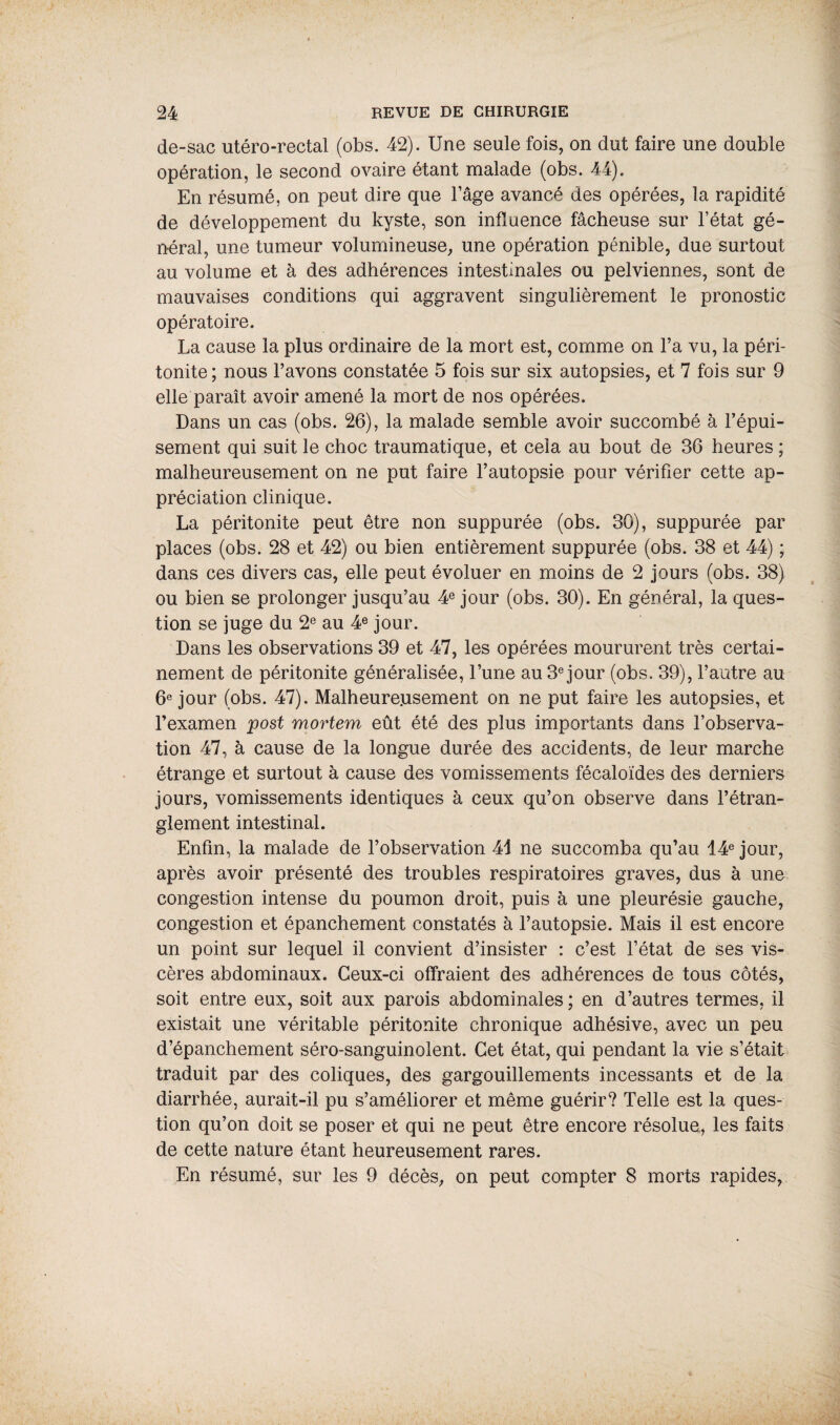 de-sac utéro-rectal (obs. 42). Une seule fois, on dut faire une double opération, le second ovaire étant malade (obs. 44). En résumé, on peut dire que l’âge avancé des opérées, la rapidité de développement du kyste, son influence fâcheuse sur l’état gé¬ néral, une tumeur volumineuse, une opération pénible, due surtout au volume et à des adhérences intestinales ou pelviennes, sont de mauvaises conditions qui aggravent singulièrement le pronostic opératoire. La cause la plus ordinaire de la mort est, comme on l’a vu, la péri¬ tonite ; nous l’avons constatée 5 fois sur six autopsies, et 7 fois sur 9 elle paraît avoir amené la mort de nos opérées. Dans un cas (obs. 26), la malade semble avoir succombé à l’épui¬ sement qui suit le choc traumatique, et cela au bout de 36 heures ; malheureusement on ne put faire l’autopsie pour vérifier cette ap¬ préciation clinique. La péritonite peut être non suppurée (obs. 30), suppurée par places (obs. 28 et 42) ou bien entièrement suppurée (obs. 38 et 44) ; dans ces divers cas, elle peut évoluer en moins de 2 jours (obs. 38) ou bien se prolonger jusqu’au 4e jour (obs. 30). En général, la ques¬ tion se juge du 2e au 4e jour. Dans les observations 39 et 47, les opérées moururent très certai¬ nement de péritonite généralisée, l’une au 3e jour (obs. 39), l’autre au 6e jour (obs. 47). Malheureusement on ne put faire les autopsies, et l’examen post mortem eût été des plus importants dans l’observa¬ tion 47, à cause de la longue durée des accidents, de leur marche étrange et surtout à cause des vomissements fécaloïdes des derniers jours, vomissements identiques à ceux qu’on observe dans l’étran¬ glement intestinal. Enfin, la malade de l’observation 41 ne succomba qu’au 14e jour, après avoir présenté des troubles respiratoires graves, dus à une congestion intense du poumon droit, puis à une pleurésie gauche, congestion et épanchement constatés à l’autopsie. Mais il est encore un point sur lequel il convient d’insister : c’est l’état de ses vis¬ cères abdominaux. Ceux-ci offraient des adhérences de tous côtés, soit entre eux, soit aux parois abdominales ; en d’autres termes, il existait une véritable péritonite chronique adhésive, avec un peu d’épanchement séro-sanguinolent. Cet état, qui pendant la vie s’était traduit par des coliques, des gargouillements incessants et de la diarrhée, aurait-il pu s’améliorer et même guérir? Telle est la ques¬ tion qu’on doit se poser et qui ne peut être encore résolue, les faits de cette nature étant heureusement rares. En résumé, sur les 9 décès, on peut compter 8 morts rapides,