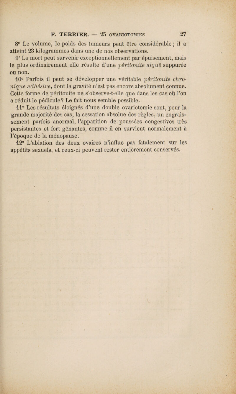 8° Le volume, le poids des tumeurs peut être considérable ; il a atteint 23 kilogrammes dans une de nos observations. 9° La mort peut survenir exceptionnellement par épuisement, mais le plus ordinairement elle résulte d’une péritonite aiguë suppurée ou non. 10° Parfois il peut se développer une véritable péritonite chro¬ nique adhésive, dont la gravité n’est pas encore absolument connue. Cette forme de péritonite ne s’observe-t-elle que dans les cas où l’on a réduit le pédicule? Le fait nous semble possible. 11° Les résultats éloignés d’une double ovariotomie sont, pour la grande majorité des cas, la cessation absolue des règles, un engrais¬ sement parfois anormal, l’apparition de poussées congestives très persistantes et fort gênantes, comme il en survient normalement à l’époque de la ménopause. 12° L’ablation des deux ovaires n’influe pas fatalement sur les appétits sexuels, et ceux-ci peuvent rester entièrement conservés.