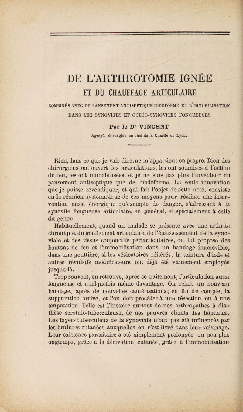 DE L’ARTHROTOMIE IGNÉE ET DU CHAUFFAGE ARTICULAIRE COMBINÉS AVEC LE PANSEMENT ANTISEPTIQUE IODOFORMÉ et l’immobilisation DANS LES SYNOVITES ET OSTÉO-SYNOVITES FONGUEUSES Par le Dr VINCENT Agrégé, chirurgien en chef de la Charité de Lyon. Rien, dans ce que je vais dire,ne m’appartient en propre. Bien des chirurgiens ont ouvert les articulations, les ont soumises à l’action du feu, les ont immobilisées, et je ne suis pas plus l'inventeur du pansement antiseptique que de Tiodoforme. La seule innovation que je puisse revendiquer, et qui fait l’objet de cette note, consiste en la réunion systématique de ces moyens pour réaliser une inter¬ vention aussi énergique qu’exempte de danger, s’adressant à la synovite fongueuse articulaire, en général, et spécialement à celle du genou. Habituellement, quand un malade se présente avec une arthrite chronique, du gonflement articulaire, de l’épaississement de la syno¬ viale et des tissus conjonctifs périarticulaires, on lui propose des boutons de feu et l’immobilisation dans un bandage inamovible, dans une gouttière, si les vésicatoires réitérés, la teinture d’iode et autres révulsifs modificateurs ont déjà été vainement employés jusque-là. Trop souvent, on retrouve, après ce traitement, l’articulation aussi fongueuse et quelquefois même davantage. On refait un nouveau bandage, après de nouvelles cautérisations; en fin de compte, la suppuration arrive, et l’on doit procéder à une résection ou à une amputation. Telle est l’histoire surtout de nos arthropathes à dia¬ thèse scrofulo-tuberculeuse, de nos pauvres clients des hôpitaux. Les foyers tuberculeux de la synoviale n’ont pas été influencés par les brûlures cutanées auxquelles on s’est livré dans leur voisinage. Leur existence parasitaire a été simplement prolongée un peu plus ongtemps, grâce à la dérivation cutanée, grâce à l’immobilisation