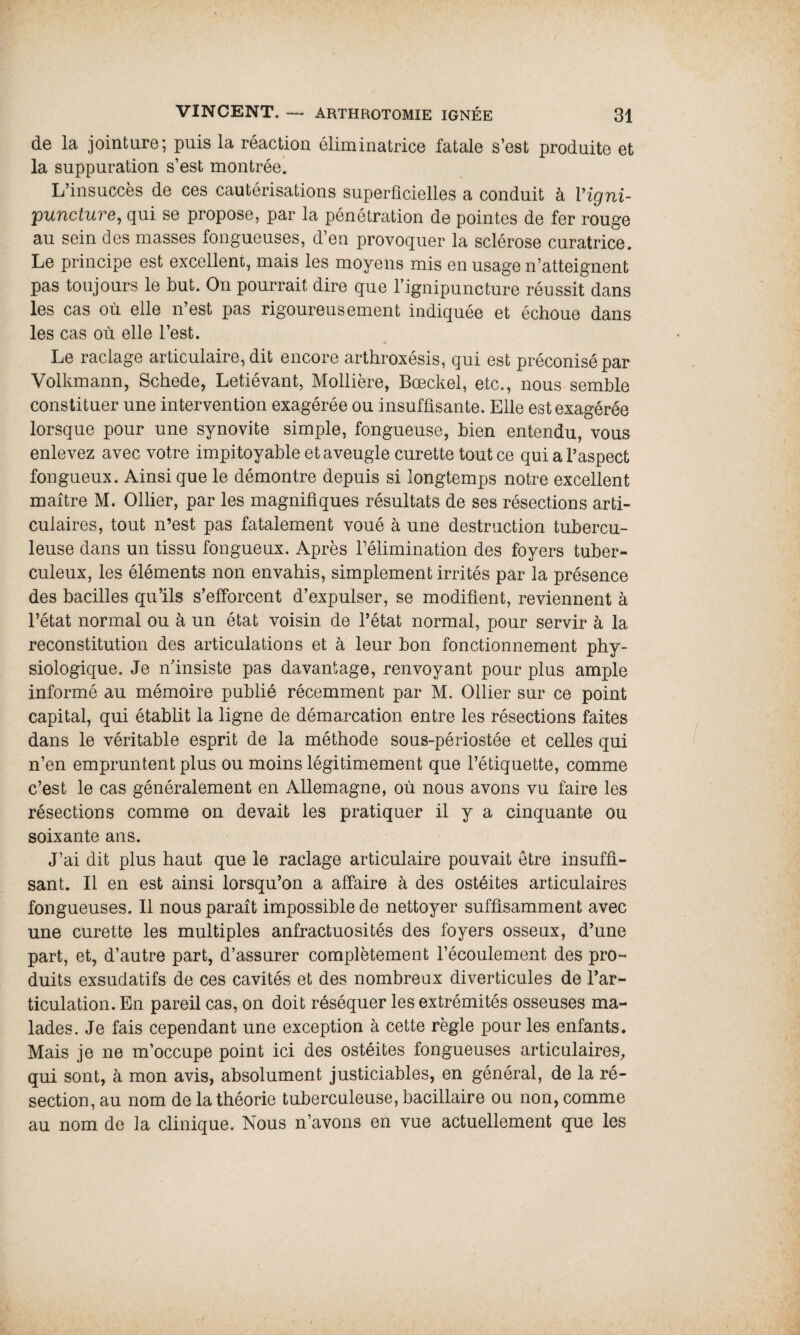 de la jointure; puis la réaction éliminatrice fatale s’est produite et la suppuration s’est montrée. L’insuccès de ces cautérisations superficielles a conduit à, Vigni- puncture, qui se propose, par la pénétration de pointes de fer rouge au sein des masses fongueuses, d’en provoquer la sclérose curatrice. Le principe est excellent, mais les moyens mis en usage n’atteignent pas toujours le but. On pourrait dire que l’ignipuncture réussit dans les cas où elle n’est pas rigoureusement indiquée et échoue dans les cas où elle l’est. Le raclage articulaire, dit encore arthroxésis, qui est préconisé par Volkmann, Schede, Letiévant, Mollière, Bœckel, etc., nous semble constituer une intervention exagérée ou insuffisante. Elle est exagérée lorsque pour une synovite simple, fongueuse, bien entendu, vous enlevez avec votre impitoyable et aveugle curette tout ce qui a l’aspect fongueux. Ainsi que le démontre depuis si longtemps notre excellent maître M. Ollier, par les magnifiques résultats de ses résections arti¬ culaires, tout n’est pas fatalement voué à une destruction tubercu¬ leuse dans un tissu fongueux. Après félimination des foyers tuber¬ culeux, les éléments non envahis, simplement irrités par la présence des bacilles qu’ils s’efforcent d’expulser, se modifient, reviennent à l’état normal ou à un état voisin de l’état normal, pour servir à la reconstitution des articulations et à leur bon fonctionnement phy¬ siologique. Je n’insiste pas davantage, renvoyant pour plus ample informé au mémoire publié récemment par M. Ollier sur ce point capital, qui établit la ligne de démarcation entre les résections faites dans le véritable esprit de la méthode sous-périostée et celles qui n’en empruntent plus ou moins légitimement que l’étiquette, comme c’est le cas généralement en Allemagne, où nous avons vu faire les résections comme on devait les pratiquer il y a cinquante ou soixante ans. J’ai dit plus haut que le raclage articulaire pouvait être insuffi¬ sant. Il en est ainsi lorsqu’on a affaire à des ostéites articulaires fongueuses. Il nous paraît impossible de nettoyer suffisamment avec une curette les multiples anfractuosités des foyers osseux, d’une part, et, d’autre part, d’assurer complètement l’écoulement des pro¬ duits exsudatifs de ces cavités et des nombreux diverticules de l’ar¬ ticulation. En pareil cas, on doit réséquer les extrémités osseuses ma¬ lades. Je fais cependant une exception à cette règle pour les enfants. Mais je ne m’occupe point ici des ostéites fongueuses articulaires, qui sont, à mon avis, absolument justiciables, en général, de la ré¬ section, au nom de la théorie tuberculeuse, bacillaire ou non, comme au nom de la clinique. Nous n’avons en vue actuellement que les