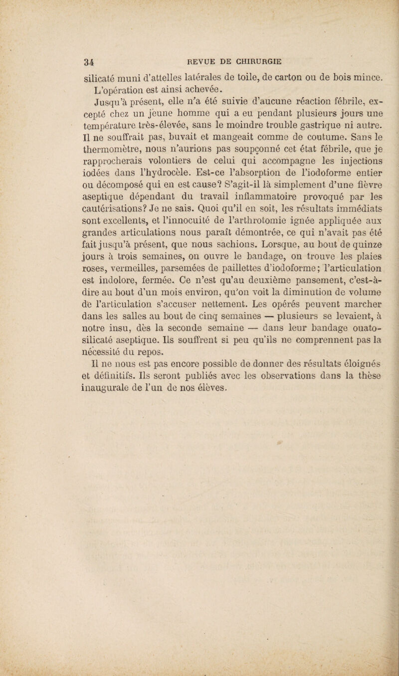 silicate muni d’attelles latérales de toile, de carton ou de bois mince. L’opération est ainsi achevée. Jusqu’à présent, elle n'a été suivie d’aucune réaction fébrile, ex¬ cepté chez un jeune homme qui a eu pendant plusieurs jours une température très-élevée, sans le moindre trouble gastrique ni autre. Il ne souffrait pas, buvait et mangeait comme de coutume. Sans le thermomètre, nous n’aurions pas soupçonné cet état fébrile, que je rapprocherais volontiers de celui qui accompagne les injections iodées dans l’hydrocèle. Est-ce l’absorption de l’iodofornie entier ou décomposé qui en est cause? S’agit-il là simplement d’une fièvre aseptique dépendant du travail inflammatoire provoqué par les cautérisations? Je ne sais. Quoi qu’il en soit, les résultats immédiats sont excellents, et l’innocuité de l’arthrotomie ignée appliquée aux grandes articulations nous parait démontrée, ce qui n’avait pas été fait jusqu’à présent, que nous sachions. Lorsque, au bout de quinze jours à trois semaines, on ouvre le bandage, on trouve les plaies roses, vermeilles, parsemées de paillettes d’iodoforme; l’articulation est indolore, fermée. Ce n’est qu’au deuxième pansement, c’est-à- dire au bout d’un mois environ, qu’on voit la diminution de volume de l’articulation s’accuser nettement. Les opérés peuvent marcher dans les salles au bout de cinq semaines — plusieurs se levaient, à notre insu, dès la seconde semaine — dans leur bandage ouato- silicaté aseptique. Ils souffrent si peu qu’ils ne comprennent pas la nécessité du repos. Il ne nous est pas encore possible de donner des résultats éloignés et définitifs. Ils seront publiés avec les observations dans la thèse inaugurale de l’un de nos élèves.