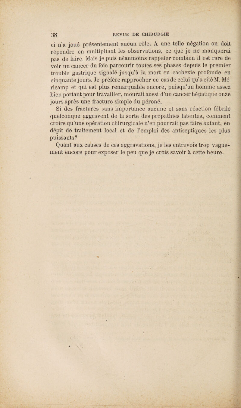 ci n’a joué présentement aucun rôle. A une telle négation on doit répondre en multipliant les observations, ce que je ne manquerai pas de faire. Mais je puis néanmoins rappeler combien il est rare de voir un cancer du foie parcourir toutes ses phases depuis le premier trouble gastrique signalé jusqu’à la mort en cachexie profonde en cinquante jours. Je préfère rapprocher ce cas de celui qu’a cité M. Mé- ricamp et qui est plus remarquable encore, puisqu’un homme assez bien portant pour travailler, mourait aussi d’un cancer hépatique onze jours après une fracture simple du péroné. Si des fractures sans importance aucune et sans réaction fébrile quelconque aggravent de la sorte des propathies latentes, comment croire qu’une opération chirurgicale n’en pourrait pas faire autant, en dépit de traitement local et de l’emploi des antiseptiques les plus puissants? Quant aux causes de ces aggravations, je les entrevois trop vague¬ ment encore pour exposer le peu que je crois savoir à cette heure.