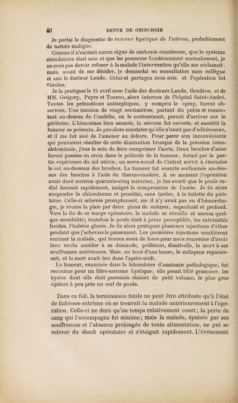 / 40 REVUE DE CHIRURGIE Je portai le diagnostic de tumeur kystique de Vutèrus, probablement de nature maligne. Comme il n’existait aucun signe de cachexie cancéreuse, que le système circulatoire était sain et que les poumons fonctionnaient normalement, je ne crus pas devoir refuser à la malade l’intervention qu’elle me réclamait ; mais, avant de me décider, je demandai en consultation mon collègue et ami le docteur Lande. Celui-ci partagea mon avis, et l’opération fut résolue. Je la pratiquai le 15 avril avec l’aide des docteurs Lande, Gendron, et de MM. Grégory, Peyre et Tourou, alors internes de l’hôpital Saint-André. Toutes les précautions antiseptiques, y compris le spray, furent ob¬ servées. Une incision de vingt centimètres, partant du pubis et remon¬ tant au-dessus de l'ombilic, en le contournant, permit d’arriver sur le péritoine. L’hémostase bien assurée, la séreuse fut ouverte, et aussitôt la tumeur se présenta. Je pus alors constater qu'elle n’avait pas d’adhérences, et il me fut aisé de l’amener au dehors. Pour parer aux inconvénients qui pouvaient résulter de cette diminution brusque de la pression intra- abdominale, j’eus le soin de faire comprimer l’aorte. Deux broches d’acier furent passées en croix dans le pédicule de la tumeur, formé par la par¬ tie supérieure du col utérin ; un serre-nœud de Cintrât servit à étreindre le col au-dessous des broches. La tumeur fut ensuite sectionnée au-des¬ sus des broches à l’aide du thermo-cautère. A ce moment (l’opération avait duré environ quarante-cinq minutes), je fus averti que le pouls ra¬ dial baissait rapidement, malgré la compression de l’aorte. Je fis alors suspendre le chloroforme et procédai, sans tarder, à la toilette du péri¬ toine. Celle-ci achevée promptement, car il n’y avait pas eu d’hémorrha¬ gie, je réunis la plaie par deux plans de sutures, superficiel et profond. Vers la fin de ce temps opératoire, la malade se réveilla et accusa quel¬ que sensibilité; toutefois le pouls était à peine perceptible, les extrémités froides, l’haleine glacée. Je fis alors pratiquer plusieurs injections d’éther pendant que j’achevais le pansement. Les premières injections semblèrent ranimer la malade, qui trouva assez de force pour nous remercier d’avoir bien voulu accéder à sa demande, préférant, disait-elle, la mort à ses souffrances antérieures. Mais, au bout d’une heure, le collapsus reparais¬ sait, et la mort avait lieu dans l’après-midi. La tumeur, examinée dans le laboratoire d’anatomie pathologique, fut reconnue pour un fibro-sarcome kystique; elle pesait 1650 grammes; les kystes dont elle était parsemée étaient de petit volume, le plus gros égalant à peu près un œuf de poule. Dans ce fait, la terminaison fatale ne peut être attribuée qu’à l’état de faiblesse extrême où se trouvait la malade antérieurement à l’opé¬ ration. Celle-ci ne dura qu’un temps relativement court ; la perte de sang qui l’accompagna fut minime; mais la malade, épuisée par ses souffrances et l’absence prolongée de toute alimentation, ne put se relever du shock opératoire et s’éteignit rapidement. L’événement