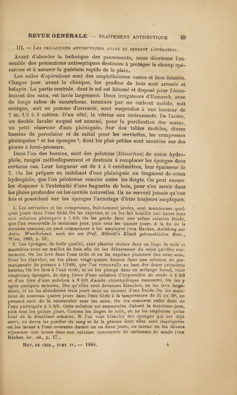 — traitement antiseptique 49 III. — Les précautions antiseptiques avant et pendant l’opération. Avant cl aborder la techniqu.6 des pansements, nous décrirons l’en¬ semble des précautions antiseptiques destinées à protéger le champ opé¬ ratoire et à assurer la guérison rapide de la plaie. Les salles d’opérations sont des amphithéâtres vastes et bien éclairés Chaque jour, avant la clinique, les gradins de bois sont arrosés et balayés. La partie centrale, dont le sol est bitumé et disposé pour l’écou¬ lement des eaux, est lavée largement. Deux irrigateurs d’Esmarch, avec de longs tubes de caoutchouc, terminés par un embout mobile, soit conique, soit en pomme d’arrosoir, sont suspendus à une hauteur de 2 m. 1/2 à 3 mètres. D’un côté, la vitrine aux instruments. De l’autre un double lavabo auquel est annexé, pour la purification des mains un petit réservoir d’eau phéniquée. Sur des tables mobiles, divers bassins de porcelaine et de métal pour les serviettes, les compresses phéniquées 1 et les éponges 2, dont les plus petites sont montées sur des pinces à forci-pressure. Dans l’un des bassins, sont des pelotons (Bauschen) de coton hydro¬ phile, rangés méthodiquement et destinés à remplacer les éponges dans certains cas. Leur longueur est de 4 à 5 centimètres, leur épaisseur de 2. On les prépare en imbibant d'eau phéniquée un fragment de coton hydrophile, que l’on pelotonne ensuite entre les doigts. On peut encore les disposer à l’extrémité d’une baguette de bois, pour s’en servir dans les plaies profondes ou les cavités naturelles. Ils ne servent jamais qu’une fois et possèdent sur les éponges l’avantage d’être toujours aseptiques. 1. Les serviettes et les compresses, fraîchement lavées, sont maintenues quel¬ ques jours dans l’eau tiède. On les exprime, et on les fait bouillir une heure dans une solution phéniquée à 5 0/0. On les garde dans une même solution froide, que l’on renouvelle le troisième jour, puis tous les quinze jours. A la fin de la seconde semaine, on peut commencer à les employer (von Hacker, Anleitung zur Antis. Wundbehand. nach der am Prof. BïllroWs Klinih gebrauchlichen Meth. Wien, 1883, p. 18). 2. Les éponges, de belle qualité, sont placées sèches dans un linge de toile et martelées avec un maillet de bois afin de les débarrasser du sable qu’elles ren¬ ferment. On les lave dans l’eau tiède et on les exprime plusieurs fois avec soin. Pour les blanchir, on les place vingt-quatre heures dans une solution de per¬ manganate de potasse à 1/1000, que l’on renouvelle au bout des douze premières heures. On les lave à l’eau tiède, et on les plonge dans un mélange formé, pour vingt-cinq éponges, de cinq litres d’une solution d’hvposulfite de soude à 1 0/0 et d’un litre d’une solution à 8 0/0 d’acide chlorhydrique concentré. On les y agite quelques minutes. Dès qu’elles sont devenues blanches, on les lave large¬ ment, et on les abandonne trois jours sous un courant d’eau froide. On les main¬ tient de nouveau quatre jours dans l’eau tiède à la température de 35 ou 38°, en prenant soin’ de la renouveler tous les soirs. On les conserve enfin daos de l’eau phéniquée à 5 0/0. Cette solution est renouvelée d’abord le troisième jour, puis tous les quinze jours. Comme les linges de toile, on ne les emploiera qu’au bout de la deuxième semaine. Si l’on veut blanchir des éponges qui ont déjà servi, on devra les purifier du sang et de la graisse dont elles sont imprégnées en les lavant à l’eau courante durant un ou deux jours, ou mieux en les faisant séjourner une heure dans une solution concentrée de carbonate de soude (von Hacker, loc. cit., p. 17).