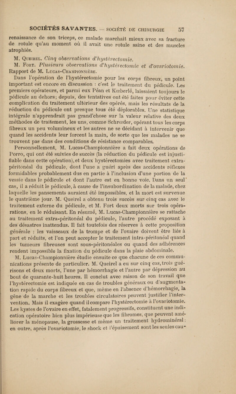 renaissance de son triceps, ce malade marchait mieux avec sa fracture de rotule qu’au moment où il avait une rotule saine et des muscles atrophiés. M. Queirel. Cinq observations d'hystérectomie. M. Fort. Plusieurs observations d'hystérectomie et d'ovariotomie. Rapport de M. Lucas-Championnière. Dans l’opération de l’hystérectomie pour les corps fibreux, un point important est encore en discussion : c’est le traitement du pédicule. Les premiers opérateurs, et parmi eux Péan et Kœberlé, laissaient toujours le pédicule au dehors; depuis, des tentatives ont été faites pour éviter cette complication du traitement ultérieur des opérés, mais les résultats de la réduction du pédicule ont presque tous été déplorables. Une statistique intégrale n’apprendrait pas grand’chose sur la valeur relative des deux méthodes de traitement, les uns, comme Schrœder, opérant tous les corps fibreux un peu volumineux et les autres ne se décidant à intervenir que quand les accidents leur forcent la main, de sorte que les malades ne se trouvent pas dans des conditions de résistance comparables. Personnellement, M. Lucas-Championnière a fait deux opérations de Porro, qui ont été suivies de succès (la réduction du pédicule est injusti¬ fiable dans cette opération), et deux hystérectomies avec traitement extra- péritonéal du pédicule, dont l’une a guéri après des accidents réflexes formidables probablement dus en partie à l’inclusion d’une portion de la vessie dans le pédicule et dont l’autre est en bonne voie. Dans un seul' cas, il a réduit le pédicule, à cause de l’insubordination de la malade, chez laquelle les pansements auraient été impossibles, et la mort est survenue le quatrième jour. M. Queirel a obtenu trois succès sur cinq cas avec le traitement externe du pédicule, et M. Fort deux morts sur trois opéra- rations, en le réduisant. En résumé, M. Lucas-Championnière se rattache au traitement extra-péritonéal du pédicule, l’autre procédé exposant à des désastres inattendus. Il fait toutefois des réserves à cette proposition générale : les vaisseaux de la trompe et de l’ovaire doivent être liés à part et réduits, et l’on peut accepter le traitement intra-péritonéal quand les tumeurs fibreuses sont sous-péritonéales ou quand des adhérences rendent impossible la fixation du pédicule dans la plaie abdominale. M. Lucas-Championnière étudie ensuite ce que chacune de ces commu¬ nications présente de particulier. M. Queirel a eu sur cinq cas, trois gué¬ risons et deux morts, l’une par hémorrhagie et l’autre par dépression au bout de quarante-huit heures. Il conclut avec raison de son travail que l’hystérectomie est indiquée en cas de troubles généraux ou d augmenta¬ tion rapide du corps fibreux et que, même en l’absence d’hémorrhagie, la gêne de la marche et les troubles circulatoires peuvent justifier 1 inter¬ vention, Mais il exagère quand il compare l’hystérectomie à l’ovariotomie. Les kystes de l’ovaire en effet, fatalement progressifs, constituent une indi¬ cation opératoire bien plus impérieuse que les fibromes, que peuvent amé¬ liorer la ménopause, la grossesse et même un traitement hydrominéral ; en outre, après l’ovariotomie, le shock et l’épuisement sont les seules eau-