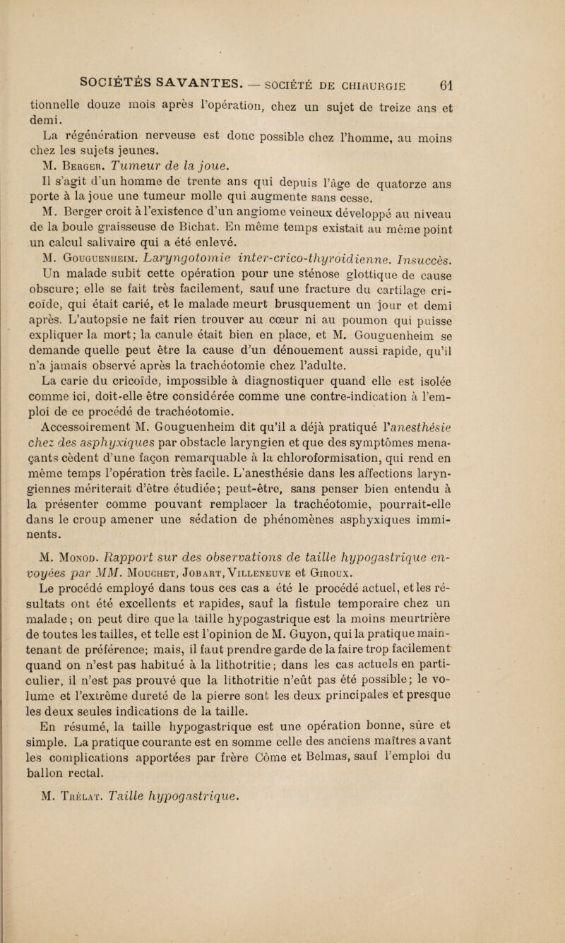 tionnelle douze mois après l’opération, chez un sujet de treize ans et demi. La régénération nerveuse est donc possible chez l’homme, au moins chez les sujets jeunes. M. Berger. Tumeur de la joue. Il s’agit d’un homme de trente ans qui depuis l’âge do quatorze ans porte à la joue une tumeur molle qui augmente sans cesse. M. Berger croit à l’existence d’un angiome veineux développé au niveau de la boule graisseuse de Bichat. En même temps existait au même point un calcul salivaire qui a été enlevé. M. Gouguenheim. Laryngotomie inter-crico-thyroidienne. Insuccès. Un malade subit cette opération pour une sténose glottique de cause obscure; elle se fait très facilement, sauf une fracture du cartilage cri- eoïde, qui était carié, et le malade meurt brusquement un jour et demi après. L’autopsie ne fait rien trouver au cœur ni au poumon qui puisse expliquer la mort; la canule était bien en place, et M. Gouguenheim se demande quelle peut être la cause d’un dénouement aussi rapide, qu’il n’a jamais observé après la trachéotomie chez l’adulte. La carie du cricoïde, impossible à diagnostiquer quand elle est isolée comme ici, doit-elle être considérée comme une contre-indication à l’em¬ ploi de ce procédé de trachéotomie. Accessoirement M. Gouguenheim dit qu’il a déjà pratiqué Vanesthèsie chez des asphyxiques par obstacle laryngien et que des symptômes mena¬ çants cèdent d’une façon remarquable à la chloroformisation, qui rend en même temps l’opération très facile. L’anesthésie dans les affections laryn¬ giennes mériterait d’être étudiée; peut-être, sans penser bien entendu à la présenter comme pouvant remplacer la trachéotomie, pourrait-elle dans le croup amener une sédation de phénomènes asphyxiques immi¬ nents. M. Monod. Rapport sur des observations de taille hypogastrique en¬ voyées par MM. Mouchet, Job art, Villeneuve et Giroux. Le procédé employé dans tous ces cas a été le procédé actuel, et les ré¬ sultats ont été excellents et rapides, sauf la fistule temporaire chez un malade ; on peut dire que la taille hypogastrique est la moins meurtrière de toutes les tailles, et telle est l’opinion de M. Guyon, qui la pratique main¬ tenant de préférence; mais, il faut prendre garde de la faire trop facilement quand on n’est pas habitué à la lithotritie ; dans les cas actuels en parti¬ culier, il n’est pas prouvé que la lithotritie n’eût pas été possible; le vo¬ lume et l’extrême dureté de la pierre sont les deux principales et presque les deux seules indications de la taille. En résumé, la taille hypogastrique est une opération bonne, sûre et simple. La pratique courante est en somme celle des anciens maîtres avant les complications apportées par frère Côme et Belmas, sauf l’emploi du ballon rectal. M. Trélat. Taille hypogastrique.