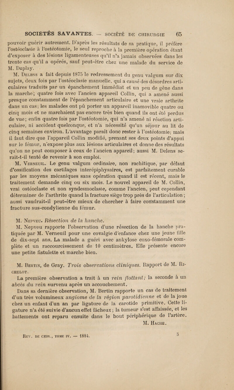 pouvoir guérir autrement. D après les résultats de sa pratique, il préfère l’ostéoclasie à l'ostéotomie, le seul reproche à la première opération étant d’exposer à des lésions ligamenteuses qu’il n’a jamais observées dans les trente cas qu’il a opérés, sauf peut-être chez une malade du service de M. Duplay. M. Delbns a fait depuis 1875 le redressement du genu valgum sur dix sujets, deux fois par l’ostéoclasie manuelle, qui a causé des désordres arti¬ culaires traduits par un épanchement immédiat et un peu de gêne dans la marche; quatre fois avec l’ancien appareil Collin, qui a amené aussi presque constamment de l’épanchement articulaire et une vraie arthrite dans un cas; les malades ont pû porter un appareil inamovible quatre ou cinq mois et ne marchaient pas encore très bien quand ils ont été perdus de vue; enfin quatre fois par l’ostéotomie, qui n’a amené ni réaction arti¬ culaire, ni accident quelconque, et n’a nécessité qu’un séjour au lit de cinq semaines environ. L'avantage paraît donc rester à l’ostéotomie; mais il faut dire que l’appareil Collin modifié, prenant ses deux points d’appui sur le fémur, n’expose plus aux lésions articulaires et donne des résultats qu’on ne peut composer à ceux de l’ancien appareil; aussi M. Delens se- rait-t-il tenté de revenir à son emploi. M. Verneuil. Le genu valgum ordinaire, non rachitique, par défaut d’ossification des cartilages interépiphysaires, est parfaitement curable par les moyens mécaniques sans opération quand il est récent, mais le traitement demande cinq ou six mois. Le nouvel appareil de M. Collin, vrai ostéoclaste et non syndesmoclaste, comme l’ancien, peut cependant déterminer de l’arthrite quand la fracture siège trop près de l’articulation ; aussi vaudrait-il peut-être mieux de chercher à faire constamment une fracture sus-condylienne du fémur. M. Nepveu. Résection de la hanche. M. Nepveu rapporte l’observation d’une résection de la hanche pra¬ tiquée par M. Verneuil pour une covalgie d’enfance chez une jeune fille de dix-sept ans. La malade a guéri avec ankylosé coxo-fémorale com¬ plète et un raccourcissement de 10 centimètres. Elle présente encore une petite fistulette et marche bien. M. Bertin, de Gray. Trois observations cliniques. Rapport de M. Ri- CHELOT. La première observation a trait à un rein flottant; la seconde à un abcès du rein survenu après un accouchement. Dans sa dernière observation, M. Bertin rapporte un cas de traitement d’un très volumineux angiome de la région parotidienne et de la joue chez un enfant d’un an par ligature de la carotide primitive. Cette li¬ gature n’a été suivie d’aucun effet fâcheux ; la tumeur s’est affaissée, et les battements ont reparu ensuite dans le bout périphérique de l’artère. M. Hache. Rev. de ciuh., tomf. iv. — 1884. 5