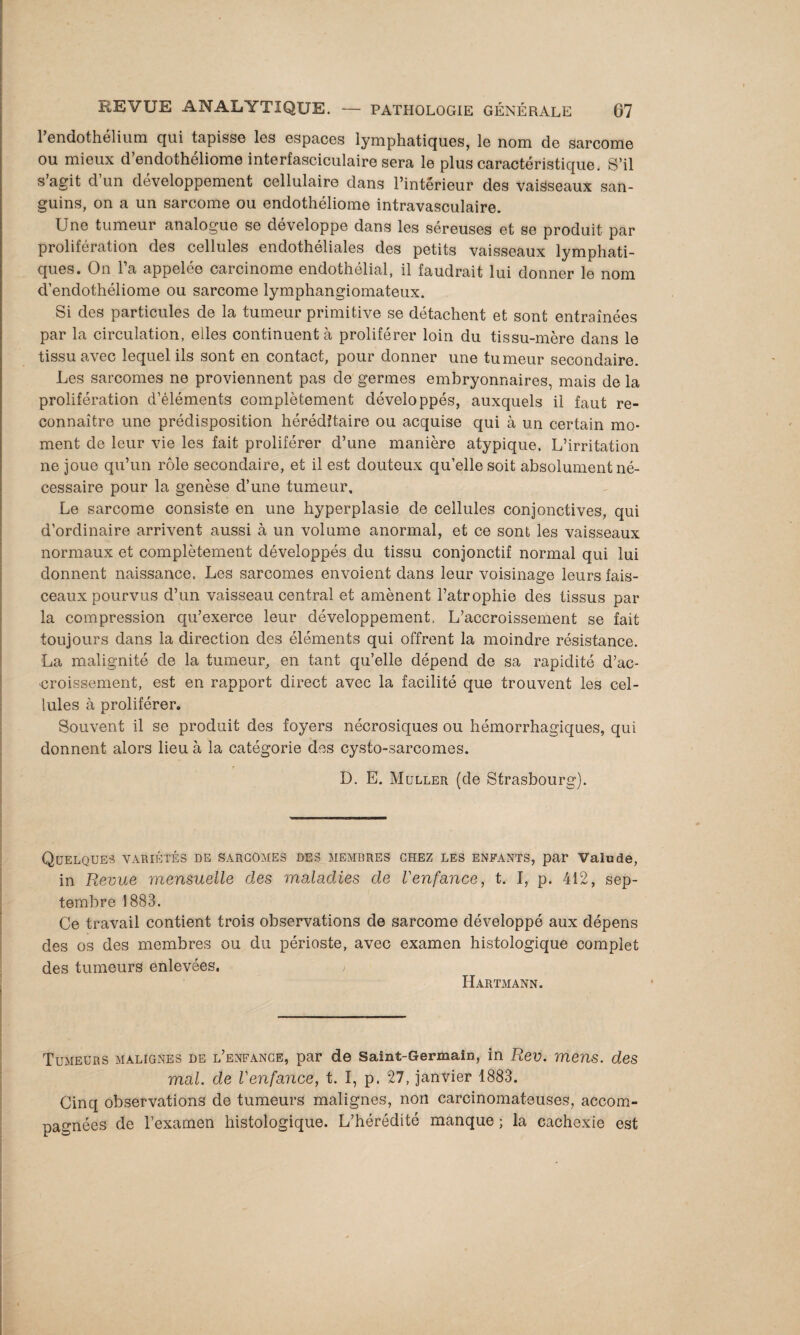 l’endothélium qui tapisse les espaces lymphatiques, le nom de sarcome ou mieux d’endothéliome interfasciculaire sera le plus caractéristique. S’il s’agit d’un développement cellulaire dans l’intérieur des vaisseaux san¬ guins, on a un sarcome ou endothéliome intravasculaire. Une tumeur analogue se développe dans les séreuses et se produit par prolifération des cellules endothéliales des petits vaisseaux lymphati¬ ques. On l’a appelée carcinome endothélial, il faudrait lui donner le nom d’endothéliome ou sarcome lymphangiomateux. Si des particules de la tumeur primitive se détachent et sont entraînées par la circulation, elles continuent à proliférer loin du tissu-mère dans le tissu avec lequel ils sont en contact, pour donner une tumeur secondaire. Les sarcomes ne proviennent pas de germes embryonnaires, mais de la prolifération d’éléments complètement développés, auxquels il faut re¬ connaître une prédisposition héréditaire ou acquise qui à un certain mo¬ ment de leur vie les fait proliférer d’une manière atypique. L’irritation ne joue qu’un rôle secondaire, et il est douteux qu’elle soit absolument né¬ cessaire pour la genèse d’une tumeur. Le sarcome consiste en une hyperplasie de cellules conjonctives, qui d’ordinaire arrivent aussi à un volume anormal, et ce sont les vaisseaux normaux et complètement développés du tissu conjonctif normal qui lui donnent naissance. Les sarcomes envoient dans leur voisinage leurs fais¬ ceaux pourvus d’un vaisseau central et amènent l’atrophie des tissus par la compression qu’exerce leur développement. L’accroissement se fait toujours dans la direction des éléments qui offrent la moindre résistance. La malignité de la tumeur, en tant qu’elle dépend de sa rapidité d’ac¬ croissement, est en rapport direct avec la facilité que trouvent les cel¬ lules à proliférer. Souvent il se produit des foyers nécrosiques ou hémorrhagiques, qui donnent alors lieu à la catégorie des cysto-sarcomes. D. E. Muller (de Strasbourg). Quelques variétés de sarcomes des membres chez les enfAxNts, par Valu de, in Revue mensuelle des maladies de Venfance, t. ï, p. 412, sep¬ tembre 1883. Ce travail contient trois observations de sarcome développé aux dépens des os des membres ou du périoste, avec examen histologique complet des tumeurs enlevées. ; Hartmann. Tumeurs malignes de l’enfance, par de Saint-Germain, in Rev. mens, des mal. de Venfance, t. I, p. 27, janvier 1883. Cinq observations de tumeurs malignes, non carcinomateuses, accom¬ pagnées de l’examen histologique. L’hérédité manque ; la cachexie est