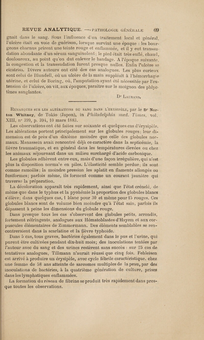 gnait dans le sang. Sous l'influence d’un traitement local et général, l'ulcère était en voie de guérison, lorsque survint une époque : les bour¬ geons charnus prirent une teinte rouge et enflammée, et il y eut transsu¬ dation abondante d’un sérum sanguinolent; le pied était très enflé, chaud, douloureux, au point qu’on dut enlever le bandage. A l’époque suivante, la congestion et la transsudation furent presque nulles. Enfin l’ulcère se cicatrisa. Divers auteurs ont cité des cas analogues. Les plus curieux sont celui de Blundell, où un ulcère de la main suppléait à l’hémorrhagie utérine, et celui de Boring, où, l’amputation ayant été nécessitée par l’ex¬ tension de l’ulcère, on vit, aux époques, paraître sur le moignon des phlyc- tènes sanglantes. Dr Laurand. Remarques sur les altérations du sang dans l’erysipèle, par le Dr Nor¬ ton Whitney, de Tokio (Japon), in Philadelphia med. Times, vol. XIII, n° 399, p. 394, 10 mars 1883. Les observations ont été faites sur soixante et quelques cas d’érysipèle. Les altérations portent principalement sur les globules rouges ; leur di¬ mension est de près d’un dixième moindre que celle des globules nor¬ maux. Manasseïn avait rencontré déjà ce caractère dans la septicémie, la fièvre traumatique, et en général dans les températures élevées ou chez les animaux séjournant dans un milieu surchargé d’acide carbonique. Les globules adhèrent entre eux, mais d’une façon irrégulière, qui n’est plus la disposition norma’e en piles. L’élasticité semble perdue; ils sont comme ramollis ; la moindre pression les aplatit en flaments allongés ou fusiformes; parfois même, ils forment comme un courant jaunâtre qui traverse la préparation. La décoloration apparaît très rapidement, ainsi que l’état crénelé,- de même que dans le typhus et la pyohémie la proportion des globules blancs s’élève; dans quelques cas, 1 blanc pour 30 et même pour 15 rouges. Ces globules blancs sont de volume bien moindre qu’à l’état sain, parfois ils dépassent à peine les dimensions du globule rouge. Dans presque tous les cas s’observent des globules petits, arrondis, fortement réfringents, analogues aux Hématoblastes d’Hayem et aux cor¬ puscules élémentaires de Zimmermann. Des éléments semblables se ren¬ contreraient dans la scarlatine et la fièvre typhoïde. Dans 5 cas, tous graves, bactéries également dans le pus et l’urine, qui purent être cultivées pendant dix-huit mois; des inoculations tentées par l’auteur avec du sang et des urines restèrent sans succès : sur 25 cas de tentatives analogues, Tillmann n’aurait réussi que cinq fois. Fehleisen est arrivé à produire un érysipèle, avec cycle fébrile caractéristique, chez une femme de 58 ans atteinte de sarcomes multiples de la peau, par des inoculations de bactéries, à la quatrième génération de culture, prises dans les lymphatiques enflammées. La formation du réseau de fibrine se produit très rapidement dans pres¬ que toutes les observations.