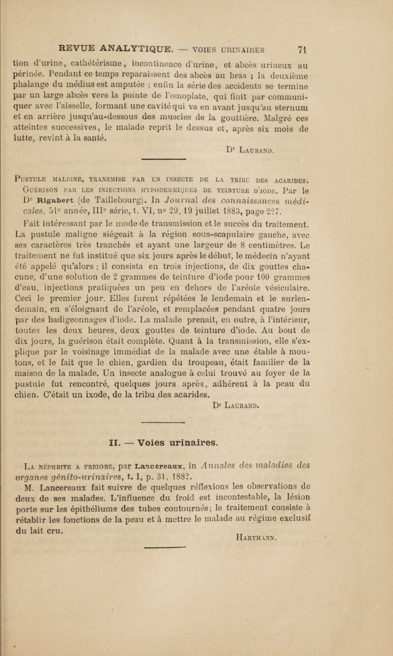 tion d'urine, cathétérisme, incontinence d'urine, et abcès urineux au périnée. Pendant ce temps reparaissent des abcès au bras ; la deuxième phalange du médius est amputée ; enfin la série des accidents se termine par un large abcès vers la pointe de l’omoplate, qui finit par communi¬ quer avec l’aisselle, formant une cavité qui va en avant jusqu’au sternum et en arrière jusqu’au-dessous des muscles de la gouttière. Malgré ces atteintes successives, le malade reprit le dessus et, après six mois de lutte, revint à la santé. D* L AU R AND. Pustule maligne, transmise par un insecte de la tribu des acarides. Guérison par les injections hypodermiques, de teinture d’iode. Par le I> Rigabert (de Taillebourg). In Journal des connaissances médi¬ cales, 51e année, IIIe série, t. VI, n° 29, 19 juillet 1883, page 227. Fait intéressant par le mode de transmission et le succès du traitement. La pustule maligne siégeait à la région sous-scapulaire gauche, avec ses caractères très tranchés et ayant une largeur de 8 centimètres. Le traitement ne fut institué que six jours après le début, le médecin n’ayant été appelé qu’alors ; il consista en trois injections, de dix gouttes cha¬ cune, d’une solution de 2 grammes de teinture d’iode pour 100 grammes d’eau, injections pratiquées un peu en dehors de l’aréole vésiculaire. Ceci le premier jour. Elles furent répétées le lendemain et le surlen¬ demain, en s’éloignant de l’aréole, et remplacées pendant quatre jours par des badigeonnages cl’iode. La malade prenait, en outre, à l’intérieur, toutes les deux heures, deux gouttes de teinture d’iode. Au bout de dix jours, la guérison était complète. Quant à la transmission, elle s’ex¬ plique par le voisinage immédiat de la malade avec une étable à mou¬ tons, et le fait que le chien, gardien du troupeau, était familier de la maison de la malade. Un insecte analogue à celui trouvé au foyer de la pustule fut rencontré, quelques jours après, adhérent à la peau du chien. C’était un ixode, de la tribu des acarides. Dr Laurand. II. — Voies urinaires. La néphrite a frigore, par Lancsreaux, in Annales des maladies des organes génito-urinaires, t. I, p. 31, 1882. M. Lancereaux fait suivre de quelques réflexions les observations do deux de ses malades. L’influence du froid est incontestable, la lésion porte sur les épithéliums des tubes contournés ; le traitement consiste à rétablir les fonctions de la peau et à mettre le malade au régime exclusif du lait cru. Hartmann.