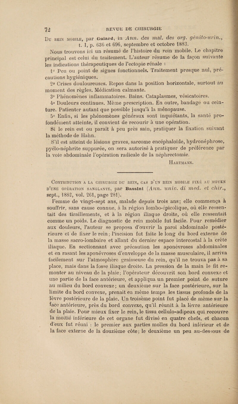 Du rein mobile, par Guiard, in Ann. des mal. des org. gènito-urin., t. I, p. 636 et 696, septembre et octobre 1883. Nous trouvons ici un résumé de l’histoire du rein mobile. Le chapitre principal est celui du traitement. L’auteur résume de la façon suivante les indications thérapeutiques de l’ectopie rénale : 1° Peu ou point de signes fonctionnels. Traitement presque nul, pré¬ cautions hygiéniques. 2° Crises douloureuses. Repos dans la position horizontale, surtout au moment des règles. Médication calmante. 3° Phénomènes inflammatoires. Bains. Cataplasmes, vésicatoires. 4° Douleurs continues. Même prescription. En outre, bandage ou cein¬ ture. Patienter autant que possible jusqu’à la ménopause. 5° Enfin, si les phénomènes généraux sont inquiétants, la santé pro¬ fondément atteinte, il convient de recourir à une opération. Si le rein est ou paraît à peu près sain, pratiquer la fixation suivant la méthode de Hahn. S’il est atteint de lésions graves, sarcome encéphaloïde, hydronéphrose, pyélo-néphrite suppurée, on sera autorisé à pratiquer de préférence par la voie abdominale l’opération radicale de la néphrectomie. Hartmann. Contribution a la ceiirurgie du rein, cas d’un rein mobile fixé au moyen d’une opération sanglante, par Bassini (Ann. unie, di med. et chir., sept., 1882, vol. 261, page 281). Femme de vingt-sept ans, malade depuis trois ans; elle commença à souffrir, sans cause connue, à la région lombo-épicolique, où elle ressen¬ tait des tiraillements, et à la région iliaque droite, où elle ressentait comme un poids. Le diagnostic de rein mobile fut facile. Pour remédier aux douleurs, l’auteur se proposa d’ouvrir la paroi abdominale posté¬ rieure et de fixer le rein ; l’incision fut faite le long du bord externe de la masse sacro-lombaire et allant du dernier espace intercostal à la crête iliaque. En sectionnant avec précaution les aponévroses abdominales et en rasant les aponévroses d’enveloppe de la masse musculaire, il arriva facilement sur l’atmosphère graisseuse du rein, qu’il ne trouva pas à sa place, mais dans la fosse iliaque droite. La pression de la main le fit re¬ monter au niveau de la plaie; l’opérateur découvrit son bord convexe et une partie de la face antérieure, et appliqua un premier point de suture au milieu du bord convexe ; un deuxième sur la face postérieure, sur la limite du bord convexe, prenait en même temps les tissus profonds de la lèvre postérieure de la plaie. Un troisème point fut placé de même sur la face antérieure, près du bord convexe, qu’il réunit à la lèvre antérieure de la plaie. Pour mieux fixer le rein, le tissu cellulo-adipeux qui recouvre la moitié inférieure de cet organe fut divisé en quatre chefs, et chacun d’eux fut réuni : le premier aux parties molles du bord inférieur et de la face externe de la douzième côte; le deuxième un peu au-dessous de