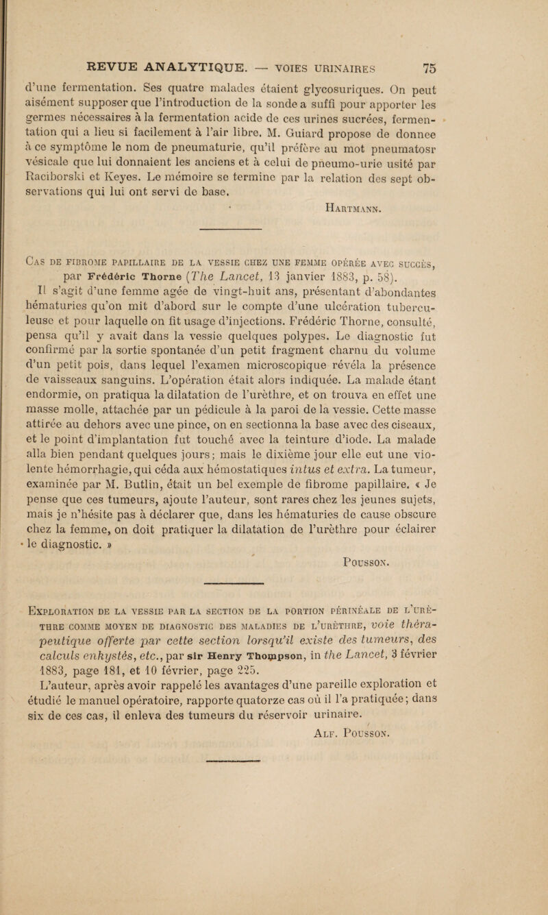 d’une fermentation. Ses quatre malades étaient glycosuriques. On peut aisément supposer que l’introduction de la sonde a suffi pour apporter les germes nécessaires à la fermentation acide de ces urines sucrées, fermen¬ tation qui a lieu si facilement à l’air libre. M. Guiard propose de donnée à ce symptôme le nom de pneumaturie, qu’il préfère au mot pneumatosr vésicale que lui donnaient les anciens et à celui de pneumo-urie usité par Raciborski et Keyes. Le mémoire se termine par la relation des sept ob¬ servations qui lui ont servi de base. Hartmann. Cas de fibrome papillaire de la vessie chez une femme opérée avec succès, par Frédéric Thorne (The Lancet, 13 janvier 1883, p. 58). Il s’agit d’une femme âgée de vingt-huit ans, présentant d’abondantes hématuries qu’on mit d’abord sur le compte d’une ulcération tubercu¬ leuse et pour laquelle on fit usage d’injections. Frédéric Thorne, consulté, pensa qu’il y avait dans la vessie quelques polypes. Le diagnostic fut confirmé par la sortie spontanée d’un petit fragment charnu du volume d’un petit pois, dans lequel l’examen microscopique révéla la présence de vaisseaux sanguins. L’opération était alors indiquée. La malade étant endormie, on pratiqua la dilatation de l’urèthre, et on trouva en effet une masse molle, attachée par un pédicule à la paroi delà vessie. Cette masse attirée au dehors avec une pince, on en sectionna la base avec des ciseaux, et le point d’implantation fut touché avec la teinture d’iode. La malade alla bien pendant quelques jours; mais le dixième jour elle eut une vio¬ lente hémorrhagie, qui céda aux hémostatiques intus et extra. La tumeur, examinée par M. Butlin, était un bel exemple de fibrome papillaire. « Je pense que ces tumeurs, ajoute l’auteur, sont rares chez les jeunes sujets, mais je n’hésite pas à déclarer que, dans les hématuries de cause obscure chez la femme, on doit pratiquer la dilatation de l’urèthre pour éclairer • le diagnostic. » * ^ Pousson. Exploration de la vessie par la section de la portion périnéale de l’urè¬ thre comme moyen de diagnostic des maladies de l’urèthre, voie théra¬ peutique offerte par cette section lorsqu'à existe des tumeurs, des calculs enkystés, etc., par sir Henry Thompson, in the Lancet, 3 février 1883, page 181, et 10 février, page 225. L’auteur, après avoir rappelé les avantages d’une pareille exploration et étudié le manuel opératoire, rapporte quatorze cas où il l’a pratiquée; dans six de ces cas, il enleva des tumeurs du réservoir urinaire. Alf. Pousson.