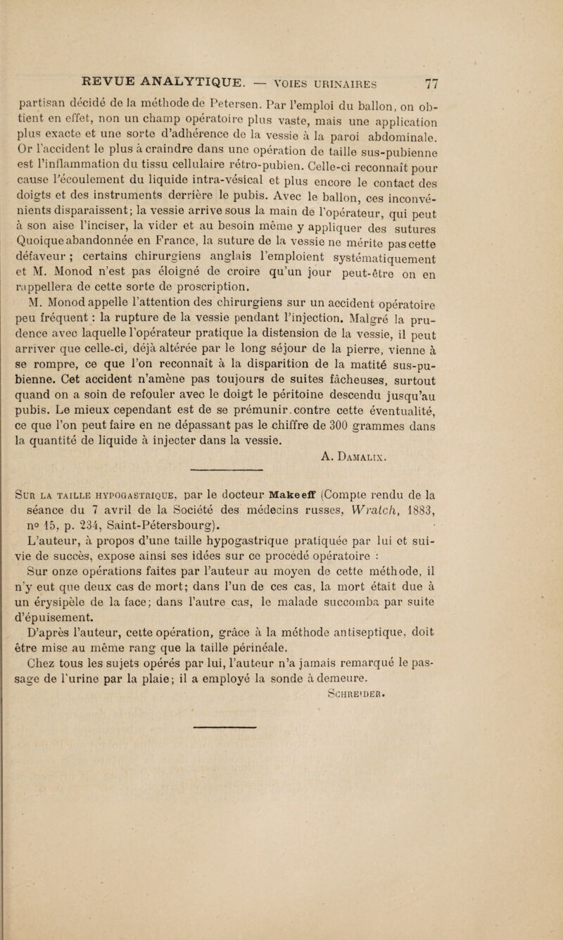 partisan décidé de la méthode de Petersen. Par l’emploi du ballon, on ob¬ tient en effet, non un champ opératoire plus vaste, mais une application plus exacte et une sorte d’adhérence de la vessie à la paroi abdominale. Or l’accident le plus à craindre dans une opération de taille sus-pubienne est l’inflammation du tissu cellulaire rétro-pubien. Celle-ci reconnaît pour cause Pécoulement du liquide intra-vésical et plus encore le contact des doigts et des instruments derrière le pubis. Avec le ballon, ces inconvé¬ nients disparaissent; la vessie arrive sous la main de l’opérateur, qui peut à son aise l’inciser, la vider et au besoin même y appliquer des sutures Quoique abandonnée en France, la suture de la vessie ne mérite pas cette défaveur ; certains chirurgiens anglais l’emploient systématiquement et M. Monod n’est pas éloigné de croire qu’un jour peut-être on en rappellera de cette sorte de proscription. M. Monod appelle l’attention des chirurgiens sur un accident opératoire peu fréquent : la rupture de la vessie pendant l’injection. Malgré la pru¬ dence avec laquelle l’opérateur pratique la distension de la vessie, il peut arriver que celle-ci, déjà altérée par le long séjour de la pierre, vienne à se rompre, ce que l’on reconnaît à la disparition de la matité sus-pu¬ bienne. Cet accident n’amène pas toujours de suites fâcheuses, surtout quand on a soin de refouler avec le doigt le péritoine descendu jusqu’au pubis. Le mieux cependant est de se prémunir.contre cette éventualité, ce que l’on peut faire en ne dépassant pas le chiffre de 300 grammes dans la quantité de liquide à injecter dans la vessie. A. Damalix. Sur la taille hypogastrique, par le docteur Makeeff (Compte rendu de la séance du 7 avril de la Société des médecins russes, W rate h, 1883, n° 15, p. 234, Saint-Pétersbourg). L’auteur, à propos d’une taille hypogastrique pratiquée par lui et sui¬ vie de succès, expose ainsi ses idées sur ce procédé opératoire : Sur onze opérations faites par l’auteur au moyen de cette méthode, il n’y eut que deux cas de mort; dans l’un de ces cas, la mort était due à un érysipèle de la face; dans l’autre cas, le malade succomba par suite d’épuisement. D’après l’auteur, cette opération, grâce à la méthode antiseptique, doit être mise au même rang que la taille périnéale. Chez tous les sujets opérés par lui, l’auteur n’a jamais remarqué le pas¬ sage de l’urine par la plaie; il a employé la sonde à demeure. Sghre'der.