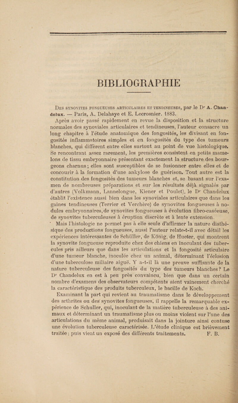 BIBLIOGRAPHIE Des synovites fongueuses articulaires et tendineuses, par le D1' A. Chan- delux. — Paris, A. Delahaye et E. Lecrosnier. 1883. Après avoir passé rapidement en revue la disposition et la structure normales des synoviales articulaires et tendineuses, l’auteur consacre un long chapitre à l’étude anatomique des fongosités, les divisant en fon¬ gosités inflammatoires simples et en fongosités du type des tumeurs blanches, qui diffèrent entre elles surtout au point de vue histologique. Se rencontrant assez rarement, les premières consistent en petits mame¬ lons de tissu embryonnaire présentant exactement la structure des bour¬ geons charnus ; elles sont susceptibles de se fusionner entre elles et de concourir à la formation d'une ankylosé de guérison. Tout autre est la constitution des fongosités des tumeurs blanches et, se basant sur l’exa¬ men de nombreuses préparations et sur les résultats déjà signalés par d’autres (Volkmann, Lannelongue, Kiener et Poulet), le D1' Chandelux établit l’existence aussi bien dans les synoviales articulaires que dans les gaines tendineuses (Terrier et Verchère) de synovites fongueuses à no¬ dules embryonnaires, de synovites fongueuses à évolution fibro-caséeuse, de synovites tuberculeuses à éruption discrète et à lente extension. * Mais l’histologie ne permet pas à elle seule d’affirmer la nature diathé- sique des productions fongueuses, aussi l’auteur relate-t-il avec détail les expériences intéressantes de Schüller, de Konig, de Hueter, qui montrent la synovite fongueuse reproduite chez des chiens en inoculant des tuber¬ cules pris ailleurs que dans les articulations et la fongosité articulaire d’une tumeur blanche, inoculée chez un animal, déterminant l’éclosion d’une tuberculose miliaire aiguë. Y a-t-il là une preuve suffisante de la nature tuberculeuse des fongosités du type des tumeurs blanches? Le Dr Chandelux en est à peu près convaincu, bien que dans un certain nombre d’examens des observateurs compétents aient vainement cherché la caractéristique des produits tuberculeux, le bacille de Koch. Examinant la part qui revient au traumatisme dans le développement des arthrites ou des synovites fongueuses, il rappelle la remarquable ex¬ périence de Schüller, qui, inoculant de la matière tuberculeuse à des ani¬ maux et déterminant un traumatisme plus ou moins violent sur l'une des articulations du même animal, produisait dans la jointure ainsi contuse une évolution tuberculeuse caractérisée. L'étude clinique est brièvement traitée; puis vient un exposé des différents traitements. F. B.