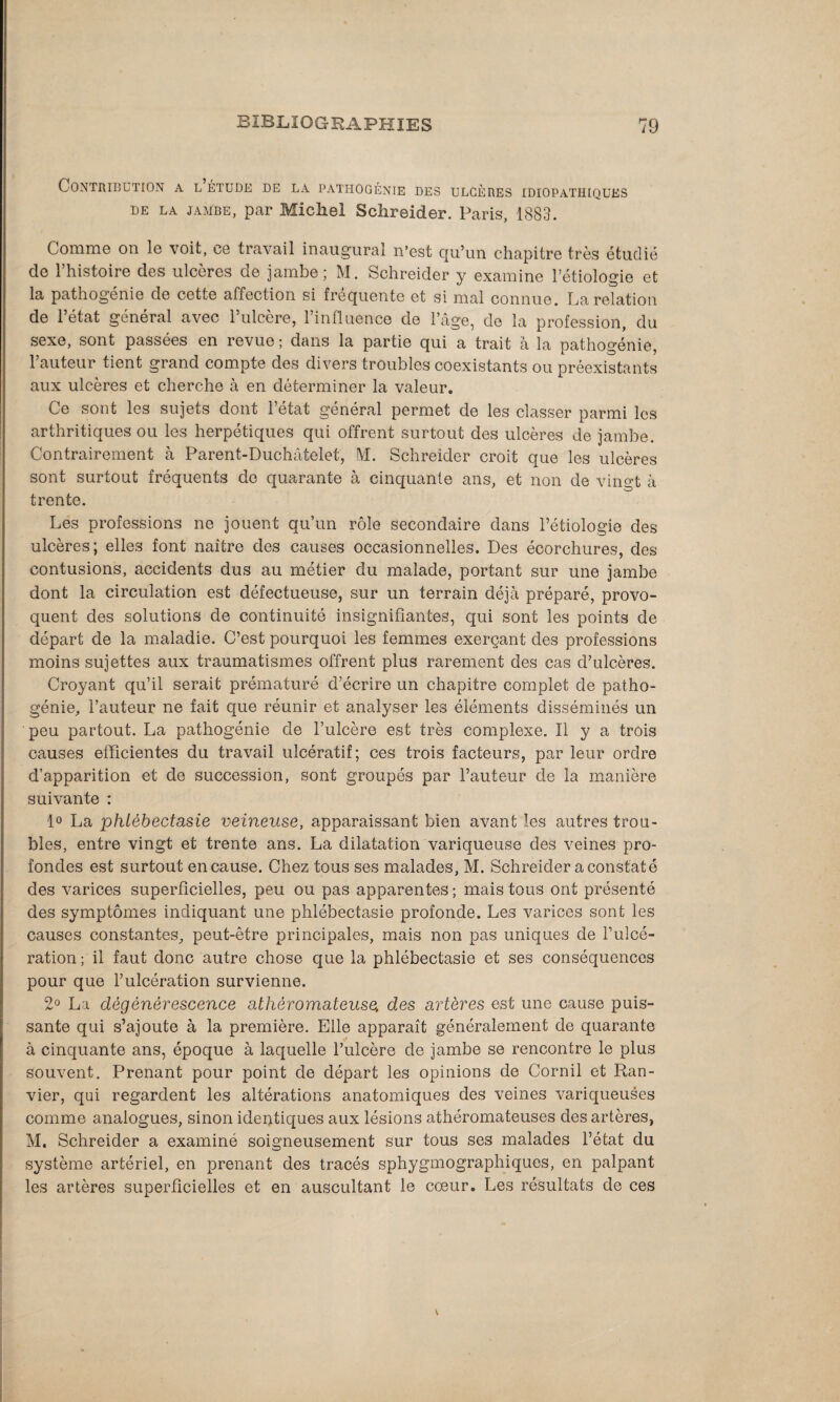 Contribution a l étude de la pathogénie des ulcères idiopathiques de LA jambe, par Michel Sclireider. Paris, 1883. Comme on le voit, ce travail inaugural n’est qu’un chapitre très étudié de l’histoire des ulcères de jambe; M. Schreider y examine l’étiologie et la pathogénie de cette affection si fréquente et si mal connue. La relation de 1 état général avec 1 ulcéré, 1 influence de l’âge, do la profession, du sexe, sont passées en revue ; dans la partie qui a trait à la pathogénie, 1 auteur tient grand compte des divers troubles coexistants ou préexistants aux ulcères et cherche à en déterminer la valeur. Ce sont les sujets dont 1 état general permet de les classer parmi les arthritiques ou les herpétiques qui offrent surtout des ulcères de jambe. Contrairement à Parent-Duchâtelet, M. Schreider croit que les ulcères sont surtout fréquents de quarante à cinquante ans, et non de vingt à trente. Les professions ne jouent qu’un rôle secondaire dans l’étiologie des ulcères; elles font naitre des causes occasionnelles. Des écorchures, des contusions, accidents dus au métier du malade, portant sur une jambe dont la circulation est défectueuse, sur un terrain déjà préparé, provo¬ quent des solutions de continuité insignifiantes, qui sont les points de départ de la maladie. C’est pourquoi les femmes exerçant des professions moins sujettes aux traumatismes offrent plus rarement des cas d’ulcères. Croyant qu’il serait prématuré d’écrire un chapitre complet de patho- génie, l’auteur ne fait que réunir et analyser les éléments disséminés un peu partout. La pathogénie de l’ulcère est très complexe. Il y a trois causes efficientes du travail ulcératif; ces trois facteurs, par leur ordre d’apparition et de succession, sont groupés par l’auteur de la manière suivante : 1° La phtèbectasie veineuse, apparaissant bien avant les autres trou¬ bles, entre vingt et trente ans. La dilatation variqueuse des veines pro¬ fondes est surtout en cause. Chez tous ses malades, M. Schreider a constaté des varices superficielles, peu ou pas apparentes ; mais tous ont présenté des symptômes indiquant une phlébectasie profonde. Les varices sont les causes constantes, peut-être principales, mais non pas uniques de l’ulcé¬ ration; il faut donc autre chose que la phlébectasie et ses conséquences pour que l’ulcération survienne. 2° La dégénérescence athéromateuse, des artères est une cause puis¬ sante qui s’ajoute à la première. Elle apparaît généralement de quarante à cinquante ans, époque à laquelle l’ulcère de jambe se rencontre le plus souvent. Prenant pour point de départ les opinions de Corail et Ran- vier, qui regardent les altérations anatomiques des veines variqueuses comme analogues, sinon identiques aux lésions athéromateuses des artères, M. Schreider a examiné soigneusement sur tous ses malades l’état du système artériel, en prenant des tracés sphygmographiques, en palpant les artères superficielles et en auscultant le cœur. Les résultats de ces