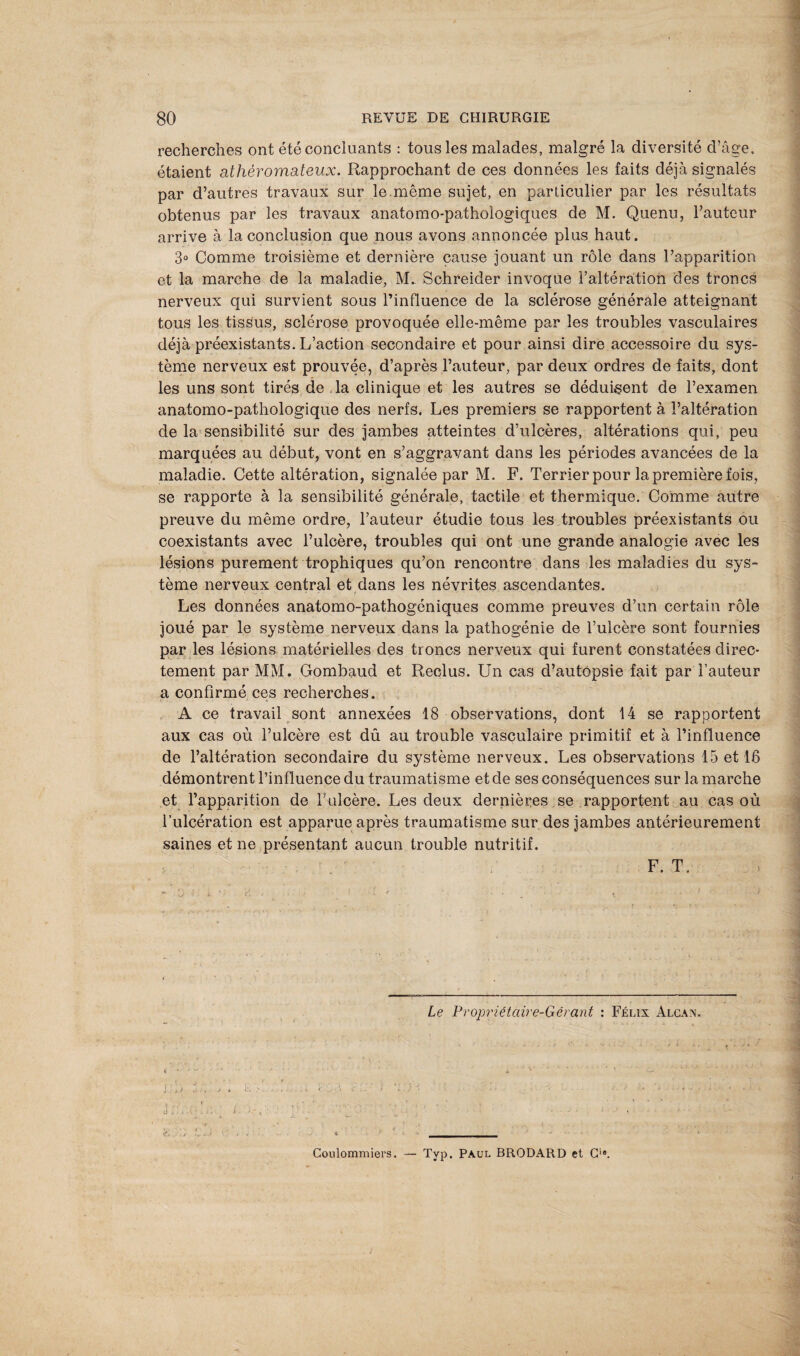 recherches ont été concluants : tous les malades, malgré la diversité d’âge, étaient athéromateux. Rapprochant de ces données les faits déjà signalés par d’autres travaux sur le même sujet, en particulier par les résultats obtenus par les travaux anatomo-pathologiques de M. Quenu, l’auteur arrive à la conclusion que nous avons annoncée plus haut. 3° Comme troisième et dernière cause jouant un rôle dans l’apparition et la marche de la maladie, M. Schreider invoque l’altération des troncs nerveux qui survient sous l’influence de la sclérose générale atteignant tous les tissus, sclérose provoquée elle-même par les troubles vasculaires déjà préexistants. L’action secondaire et pour ainsi dire accessoire du sys¬ tème nerveux est prouvée, d’après l’auteur, par deux ordres de faits, dont les uns sont tirés de . la clinique et les autres se déduisent de l’examen anatomo-pathologique des nerfs. Les premiers se rapportent à l’altération de la sensibilité sur des jambes atteintes d’ulcères, altérations qui, peu marquées au début, vont en s’aggravant dans les périodes avancées de la maladie. Cette altération, signalée par M. F. Terrier pour la première fois, se rapporte à la sensibilité générale, tactile et thermique. Comme autre preuve du même ordre, l’auteur étudie tous les troubles préexistants ou coexistants avec l’ulcère, troubles qui ont une grande analogie avec les lésions purement trophiques qu’on rencontre dans les maladies du sys¬ tème nerveux central et dans les névrites ascendantes. Les données anatomo-pathogéniques comme preuves d’un certain rôle joué par le système nerveux dans la pathogénie de l’ulcère sont fournies par les lésions matérielles des troncs nerveux qui furent constatées direc¬ tement par MM. Gombaud et Reclus. Un cas d’autopsie fait par l’auteur a confirmé ces recherches. A ce travail sont annexées 18 observations, dont 14 se rapportent aux cas où l’ulcère est dû au trouble vasculaire primitif et à l’influence de l’altération secondaire du système nerveux. Les observations 15 et 16 démontrent l’influence du traumatisme et de ses conséquences sur la marche et l’apparition de T ulcère. Les deux dernières se rapportent au cas où l’ulcération est apparue après traumatisme sur des jambes antérieurement saines et ne présentant aucun trouble nutritif. F. T. Le Propriétaire-Gérant : Félix Alcan. <r. , L + \ ; » ' - J *