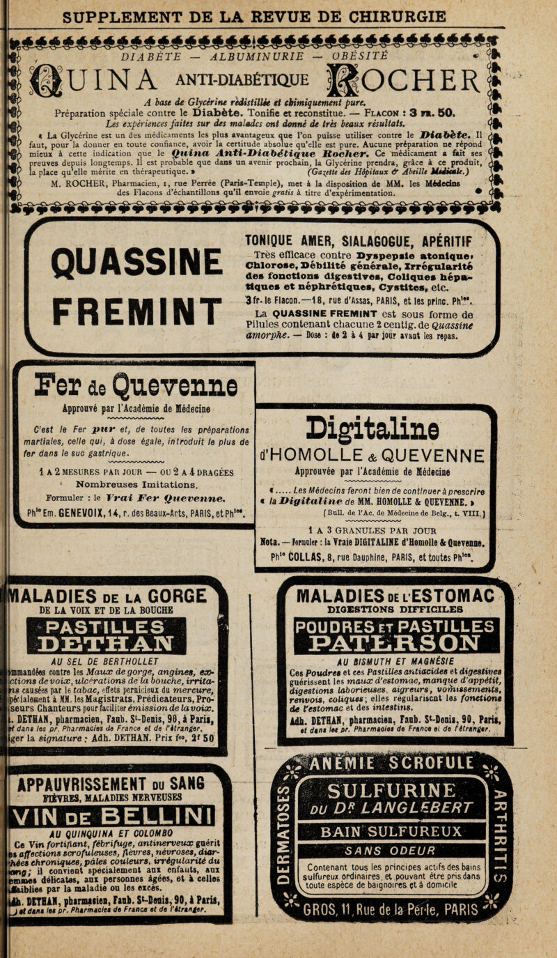 SUPPLEMENT DE LA REVUE DE CHIRURGIE il DIABÈTE — ALBUMINURIE — OBÉSITÉ « gUINA ANTI.DIAB6nQ.UE f|OCHER A base de Glycérine redistillée et chimiquement pure. Préparation spéciale contre le Diabète. Tonifie et reconstitue. — Flacon : 3 nu 50. Les expériences faites sur des malades ont donné de très beaux résultats. « La Glycérine est un des médicaments les plus avantageux que l’on puisse utiliser contre le Diab&te. Il faut, pour la donner en toute confiance, avoir la certitude absolue qu’elle est pure. Aucune préparation ne répond mieux à cette indication que le Quitta Anti-Diabétique Rocher• Ce médicament a fiait ses preuves depuis longtemps. Il est probable que dans un avenir prochain, la Glycérine prendra, grâce à ce produit, la place qu’elle mérite en thérapeutique. » (Galette des Hôpitaux & Abeille Medicale.) M. ROCHER, Pharmacien, i, rue Perrée (Paris-Temple), met à la disposition de MM. les Médedns des Flacons d’échantillons qu’il envoie gratis à titre d’expérimentation. • QUASSINE FREMINT TONIQUE AMER, SIALAGOGUE, APÉRITIF Très efficace contre Dyspepsie atonlque» Chlorose, Débilité générale, Irrégularité des fonctions digestives, Coliques hépa¬ tiques et néphrétiques, Cystites, etc. 3fr- le Flacon.—18, rue d’Assas, PARIS, et les princ. PhV La QUASSINE fremint est sous forme de Pilules contenant chacune 2 centig. de Quassine amorphe. — Dose : le 2 à 4 par jour ayant les repas. Fer ae Quevenne Approuvé par l’Académie de Médecine C’est le Fer pur et, de toutes les préparations martiales, celle qui, à dose égale, introduit le plus de fer dans le suc gastrique. 1 A 2 MESURES PAR JOUR — OU 2 A 4 DRAGÉES Nombreuses Imitations. Formuler : le Vrai Fer Quevenne. Phle Em. GENEVOIX, 14, r. des Beaux-Arts, PARIS, etPh1®*. Digitaline d’HOMOLLE &QUEVENNE Approuvée par l’Académie de Médecine « Les Médecins feront bien de continuer à prescrire « la Digitaline de MM. HOMOLLE & QUEVENNE. > (Bull, de l’Ac. de Médecine de Belg., t. VIII. J 1 A 3 GRANULES PAR JOUR Nota. — Formuler : la Vraie DIGITALINE d'Homolle & Quevenne. Phi8 COLLAS, 8, rue Dauphine, PARIS, et toutes Phl8‘ IALADIES de la GORGE DE LA VOIX ET DE LA BOUCHE PASTILLES AU SEL DE BERTHOLLET unmandées contre les Maux de gorge, angines, ex- ctions de voix, ulcérations de la bouche, irrita- s causées par le tabac, effets pernicieui du mercure, fcialement à MM. les Magistrats, Prédicateurs, Pro- seurs Chanteurs pour faciliter émission de la voix. . DETEAN, pharmacien, Faub. Sl-Denis, 90, à Paris, it dans les pr. Pharmacies de France et de l'étranger. ger la signature * Adh. DETHAN. Prix f<», 2*50 APPAUVRISSEMENT du SAN6 PEÈYRE3, MALADIES NERVEUSES V IN de B ELU N I AU QUINQUINA ET COLOMBO Ce Vin fortifiant, fébrifuge, antinerveux guérit h affections scrofuleuses, fièvres, névroses, diar- ' ies chroniques, pâles couleurs, irrégularité du ; il convient spécialement anx enfauts, aux .as délicates, aux personnes âgées, et à celles >lies par la maladie ou les excès. . DETEAN, pharmacien, Faub. St-Denis, 90,1 Paris, i gf dam le« pr. Pharmacies de France et de l'étranger. MALADIES del ESTOMAC DIGESTIONS DIFFICILES POUDRES et PASTILLES PATLRSON AU BISMUTH ET MAQNÉSIE Ces Poudres et ces Pastilles antiacides et digestives j guérissent les maux d’estomac, manque d’appétit, ! digestions laborieuses., aigreurs, vorhtssements, renvois, coliques ; elles régularisent les fonctions \ de l’estomac et des intestins. :? AH h DETHAN, pharmacien, Faub. St-Denis, 90, Paria, et dam let pr. Pharmacies de France et de l'étranger. ARTHRITIS