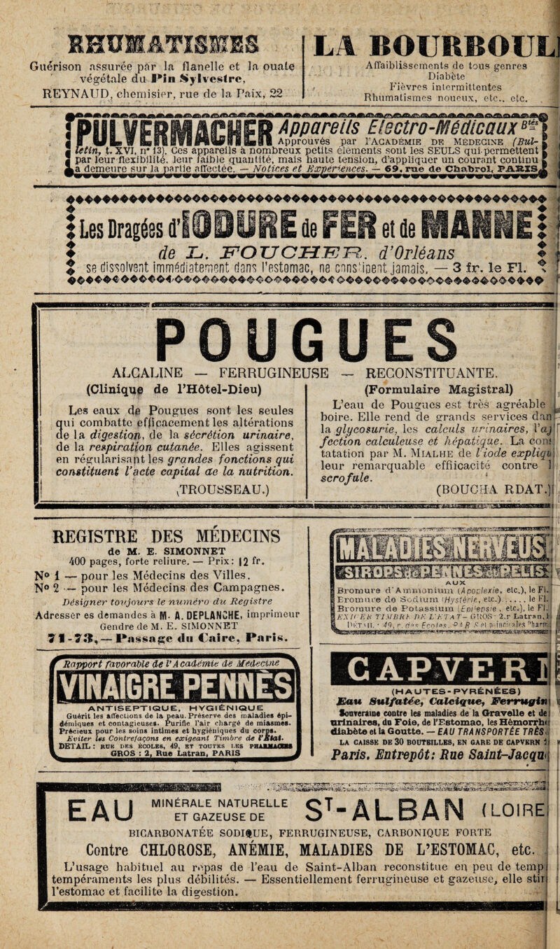 RHUMATISMES Guérison assurée par la flanelle et la ouate végétale du Pin Sylvestre, REYNAUD, chemisier, rue de la Paix, 22 LA BOURBOUL] r ti. - ,J. Affaiblissements de tous genres Diabète Fièvres intermittentes Rhumatismes noueux, etc., etc. Appareils Electro-Medicaux8- - ____Approuvés par I'Académie de Médecine (Bul- | Tetin, t. XVÎ, n# 13). Ces appareils à nombreux petits éléments sont les SEULS qui-permettent par leur flexibilité, leur faible quantité, mais haute tension, d’appliquer un courant continu a demeure sur la partie affectée. — Notices et Expériences. — 69. rue de Chabrol, pakss* ! ^ W9 s***, mm*, m m tmn». wma mrms> easse ras. beç\ iïki tm us» m ibs «■ masm & ! Les Dragées d’ E de FER et de MANNE : | de L. FOU CHER. d’Orléans * % se dissolvent immédiatement dans l’estomac, ne constipent jamais. — 3 fr. le Fl. t ■ ■WBKJBai jaaamsi-1 POUGUES P ALCALINE — FERRUGINEUSE RECONSTITUANTE. (Clinique de l’Hôtel-Dieu) a Les eaux de Pougues sont les seules ni combatte efficacement les altérations e la digestion, de la sécrétion urinaire, de la respiration cutanée. Elles agissent en régularisait les grandes fonctions qui constituent l'acte capital ae la nutrition. vTROU!8SEAU.) (Formulaire Magistral) L’eau de Pougues est très agréable U boire. Elle rend de grands services danp la glycosurie, les calculs urinaires, l’aj [ faction calculeuse et hépatique. La dont tatation par M. Mialhe de l'iode expliquW leur remarquable effiicacité contre ] scrofule. (BOUCHA R DAT.)! REGISTRE DES MEDECINS de M. E. SIMONNET 400 pages, forte reliure. — Prix: |2 fr. N° 1 — pour les Médecins des Villes. N° 2 — pour les Médecins des Campagnes. Désigner toujours le numéro du Registre Adresser es demandes à M. fl. DEPLANCHE, imprimeur Gendre de M. E. SIMONNET 7I-ÜL—Passage du Caire, Paris. mmsmœxisœmmmœaKm i aaSKuSESTa* .NattOiSU e® «fcSB du. AUX L Bromure d’Ammonium (Apoplexie, etc.), le Fl. Bromure do Sodium iHystéric, etc.).le Fl. Bromure de Potassium (Eoi'epsie , etc.), le Fl. EX K'Ekt TIMBRE DE L'ETA T- GROS : 2.r Latran.i Dktwj, • 49. r. Fonlos. 6 R et ivinri> nies nharnd Rapport favorable de VAcadémie de Médecine ANTISEPTIQUE, HYGIÉNIQUE Guérit les affections de la peau. Préserve des maladies épi¬ démiques et contagieuses. Purifie l’air chargé de miasmes. Précieux pour les soins intimes et hygiéniques du corps. Eviter les Contrefaçons en exigeant Timbre de VÈtat. DETAIL : ruk des écoles, 49, et toutes des POUUUODM GROS : 2, Rue Latran, PARIS_ (HAUTES- PYRENEES) Eau Sulfatée, Calcique, JFerrugini Souveraine contre les maladies de la Gravelle et de i urinaires, du Foie, de l’Fstomao, les Hémorrhi : diabète et la Goutte. -EAU TR A NS PORTÉE TRÈS, LA CAISSE DE 30 BOUTEILLES, EN GARE DE CAPVERN i I Paris. Entrepôt: Rue Saint-Jacqw EAU ST*ALBAN (LOIRE MINÉRALE NATURELLE ET GAZEUSE DE BICARBONATÉE SODIfcUE, FERRUGINEUSE, CARRONIQUE FORTE Contre CHLOROSE, ANÉMIE, MALADIES DE L’ESTOMAC, etc. L’usage habituel au repas de l’eau de Saint-Alban reconstitue en peu de tempt tempéraments les plus débilités. —• Essentiellement ferrugineuse et gazeuse, elle stiri l’estomac et facilite la digestion.