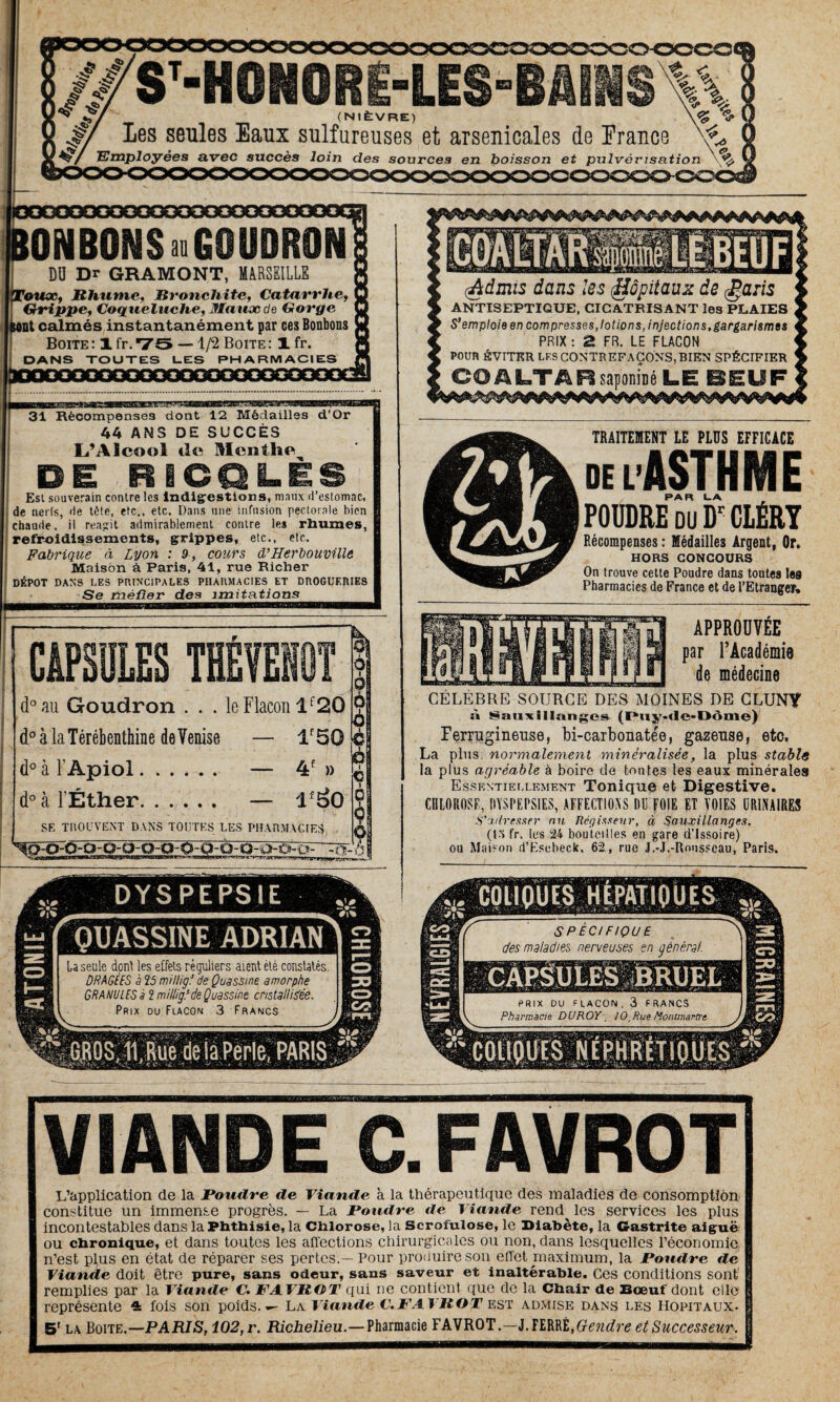 (NIÈVRE) les seules Eaux sulfureuses et arsenicales de France ' îployées avec succès loin des sources en boisson et pulvérisation SPECIFIQUE cfes maladies nerveuses en général. PRIX DU FLACON. 3 FRANCS Pharmacie DUROY, / 0,Rue Montmartre L’application de la Poudre de Viande à la thérapeutique des maladies de consomption constitue un immense progrès. — La Poudre de Viande rend les services les plus incontestables dans la Phthisie, la Chlorose, la Scrofulose, le Diabète, la Gastrite aiguë ou chronique, et dans toutes les affections chirurgicales ou non, dans lesquelles l’économie n’est plus en état de réparer ses pertes.—Pour produire son effet maximum, la Poudre de Viande doit être pure, sans odeur, sans saveur et inaltérable. Ces conditions sont remplies par la Viande C. FAVROT qui ne contient que de la Chair de Bœuf dont elle représente 4 fois son poids. La Viande C.FAVR O T est admise dans les Hôpitaux. 5' la Boite.—PA RIS, i02,r. Richelieu.—Pharmacie FAVROT.—l.ïîMt,Gendre et Successeur. VIANDE . FAVROT ONBONS»GOUDRON DU Dr GRAMONT, MARSEILLE Faux, Rhume, Bronchite, Catarrhe, Grippe, Coqueluche, Maux de Gorge tnt calmés instantanément par ces Bonbons Boite: 1 fr.*7S —1/2 Boite: 1 fr. DANS TOUTES LES PHARMACIES _ agsa^—paBBga—a 31 Récompenses dont 12 Médailles d’Or 44 ANS DE SUCCÈS L’Alcool de Menthe DE RiCQLÈS Est souverain contre les indigestions, maux d’estomac, de nerls, de tète, etc., etc. Dans une infusion pectorale bien chaude, il reagit admirablement contre les rhumes, refroidissements, grippes, etc., etc. Fabrique à Lyon : 9, cours d’Herbouville Maison à Paris, 41, rue Richer DÉPÔT DANS LES PRINCIPALES PHARMACIES ET DROGUERIES Se méfier des imitations CAPSULES THÉYENÛT d° au Goudron . . . le Flacon lf20 d° à la Térébenthine de Venise — if5Q d° à 1 Apiol. — 4f » d° à l’Éther. — if30 SE TROUVENT DANS TOUTES LES PHARMACIES (Admis dans les (Hôpitaux de £aris ANTISEPTIQUE, CICATRISANT les PLAIES S’emploie en compresses,lotions, injections,gargarismes PRIX : £ FR. LE FLACON POUR ÉVITER LES CONTREFAÇONS, BIEN SPÉCIFIER CO A LTÂ R saponiné LE BEU F TRAITEMENT LE PLUS EFFICACE ie lASTHME F*A R LA POUDRE du Dr CLÉRY Récompenses : Médailles Argent, Or. HORS CONCOURS On trouve cette Poudre dans toutes Iss Pharmacies de France et de i’Etranger» APPROUVÉE par l’Académie de médecine CÉLÈBRE SOURCE DES MOINES DE CLUNY à 8am il langes (Puy-de-Dôme) Ferrugineuse, bi-carbonatée, gazeuse, etc, La plus normalement minéralisée, la plus stable la plus agréable à boire de tontes les eaux minérales Essentiellement Tonique et Digestive. CHLOROSE, DYSPEPSIES, AFFECTIONS DU fO)E ET VOIES URINAIRES S’adresser nu Régisseur, à Sauxillanges. (13 fr. les 24 bouteilles en gare d’Issoire) ou Maison d’Esebeck. 62, rue J.-J.-Rousseau, Paris. DYSPEPSIE QUASSINE ADRIAN La seule dont les effets réguliers aient été constatés. DRAGÉES è 25 milligf de Quassine amorphe GRANULES à 2 millig.5de Quassine cristallisée.